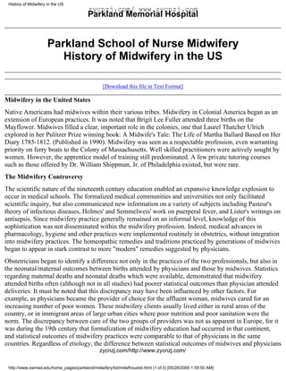 History of Midwifery in the US
                                         zycnzj.com/ www.zycnzj.com
                                         Parkland Memorial Hospital


                      Parkland School of Nurse Midwifery
                         History of Midwifery in the US

                                                [Download this file in Text Format]

Midwifery in the United States
Native Americans had midwives within their various tribes. Midwifery in Colonial America began as an
extension of European practices. It was noted that Brigit Lee Fuller attended three births on the
Mayflower. Midwives filled a clear, important role in the colonies, one that Laurel Thatcher Ulrich
explored in her Pulitzer Prize winning book: A Midwife's Tale: The Life of Martha Ballard Based on Her
Diary 1785-1812. (Published in 1990). Midwifery was seen as a respectable profession, even warranting
priority on ferry boats to the Colony of Massachusetts. Well skilled practitioners were actively sought by
women. However, the apprentice model of training still predominated. A few private tutoring courses
such as those offered by Dr. William Shippman, Jr. of Philadelphia existed, but were rare.
The Midwifery Controversy
The scientific nature of the nineteenth century education enabled an expansive knowledge explosion to
occur in medical schools. The formalized medical communities and universities not only facilitated
scientific inquiry, but also communicated new information on a variety of subjects including Pasteur's
theory of infectious diseases, Holmes' and Semmelweis' work on puerperal fever, and Lister's writings on
antisepsis. Since midwifery practice generally remained on an informal level, knowledge of this
sophistication was not disseminated within the midwifery profession. Indeed, medical advances in
pharmacology, hygiene and other practices were implemented routinely in obstetrics, without integration
into midwifery practices. The homeopathic remedies and traditions practiced by generations of midwives
began to appear in stark contrast to more "modern" remedies suggested by physicians.
Obstetricians began to identify a difference not only in the practices of the two professionals, but also in
the neonatal/maternal outcomes between births attended by physicians and those by midwives. Statistics
regarding maternal deaths and neonatal deaths which were available, demonstrated that midwifery
attended births often (although not in all studies) had poorer statistical outcomes than physician attended
deliveries. It must be noted that this discrepancy may have been influenced by other factors. For
example, as physicians became the provider of choice for the affluent woman, midwives cared for an
increasing number of poor women. These midwifery clients usually lived either in rural areas of the
country, or in immigrant areas of large urban cities where poor nutrition and poor sanitation were the
norm. The discrepancy between care of the two groups of providers was not as apparent in Europe, for it
was during the 19th century that formalization of midwifery education had occurred in that continent,
and statistical outcomes of midwifery practices were comparable to that of physicians in the same
countries. Regardless of etiology, the difference between statistical outcomes of midwives and physicians
                                               zycnzj.com/http://www.zycnzj.com/

 http://www.swmed.edu/home_pages/parkland/midwifery/txt/mdwfhsustxt.html (1 of 5) [05/28/2000 1:59:50 AM]
 