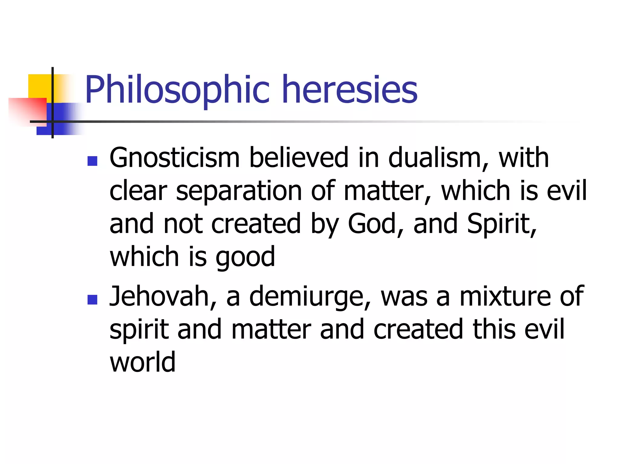 Philosophic heresies
 Gnosticism believed in dualism, with
clear separation of matter, which is evil
and not created by God, and Spirit,
which is good
 Jehovah, a demiurge, was a mixture of
spirit and matter and created this evil
world
 