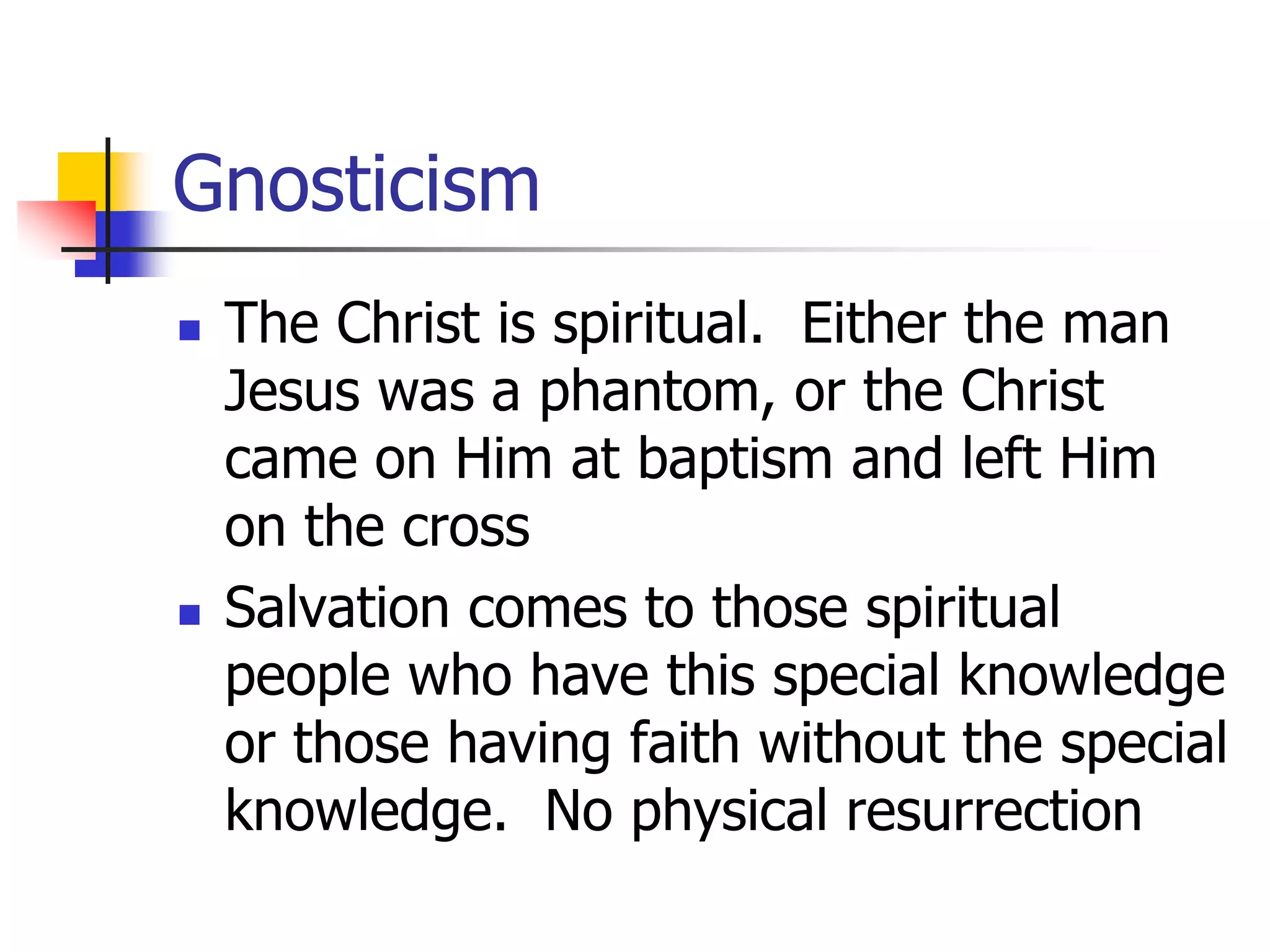 Gnosticism
 The Christ is spiritual. Either the man
Jesus was a phantom, or the Christ
came on Him at baptism and left Him
on the cross
 Salvation comes to those spiritual
people who have this special knowledge
or those having faith without the special
knowledge. No physical resurrection
 