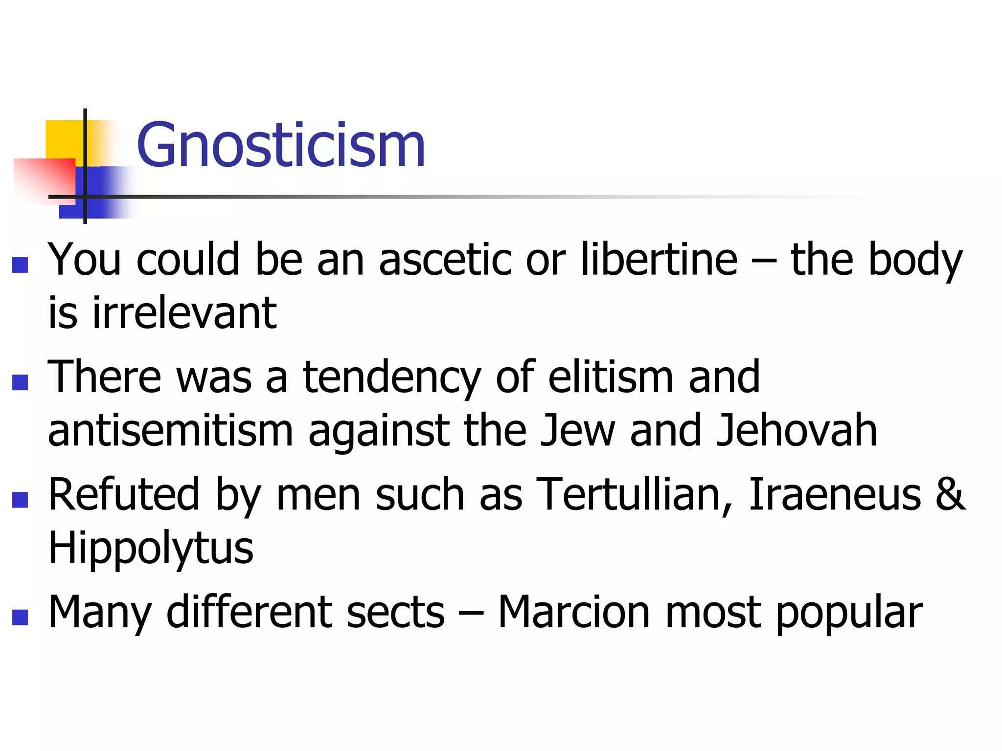 Gnosticism
 You could be an ascetic or libertine – the body
is irrelevant
 There was a tendency of elitism and
antisemitism against the Jew and Jehovah
 Refuted by men such as Tertullian, Iraeneus &
Hippolytus
 Many different sects – Marcion most popular
 