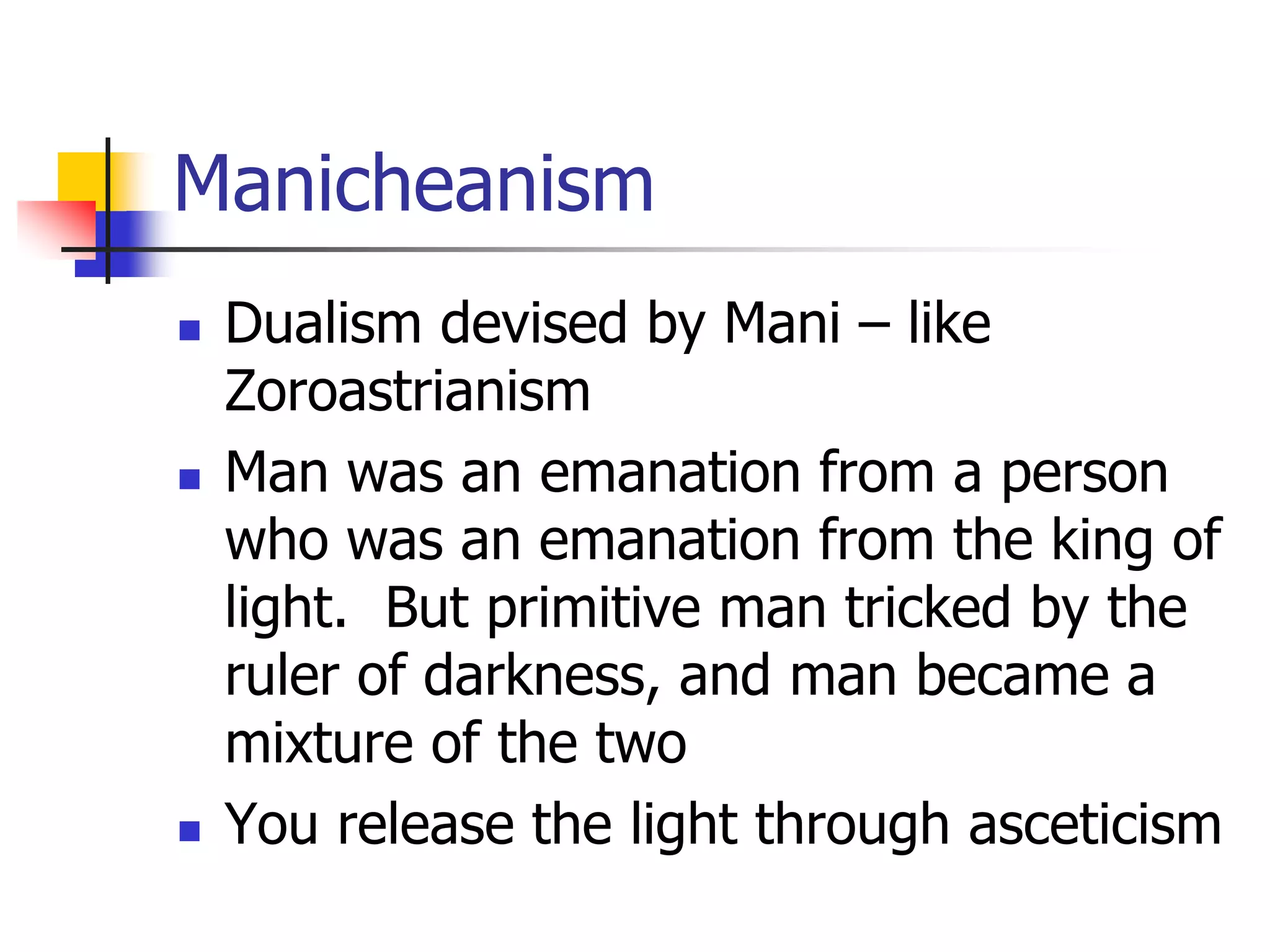Manicheanism
 Dualism devised by Mani – like
Zoroastrianism
 Man was an emanation from a person
who was an emanation from the king of
light. But primitive man tricked by the
ruler of darkness, and man became a
mixture of the two
 You release the light through asceticism
 