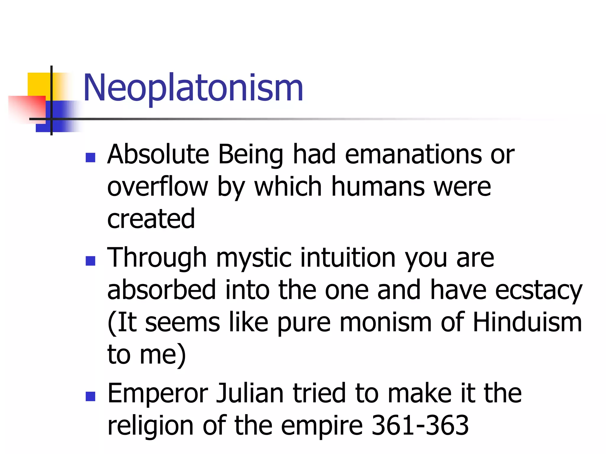 Neoplatonism
 Absolute Being had emanations or
overflow by which humans were
created
 Through mystic intuition you are
absorbed into the one and have ecstacy
(It seems like pure monism of Hinduism
to me)
 Emperor Julian tried to make it the
religion of the empire 361-363
 