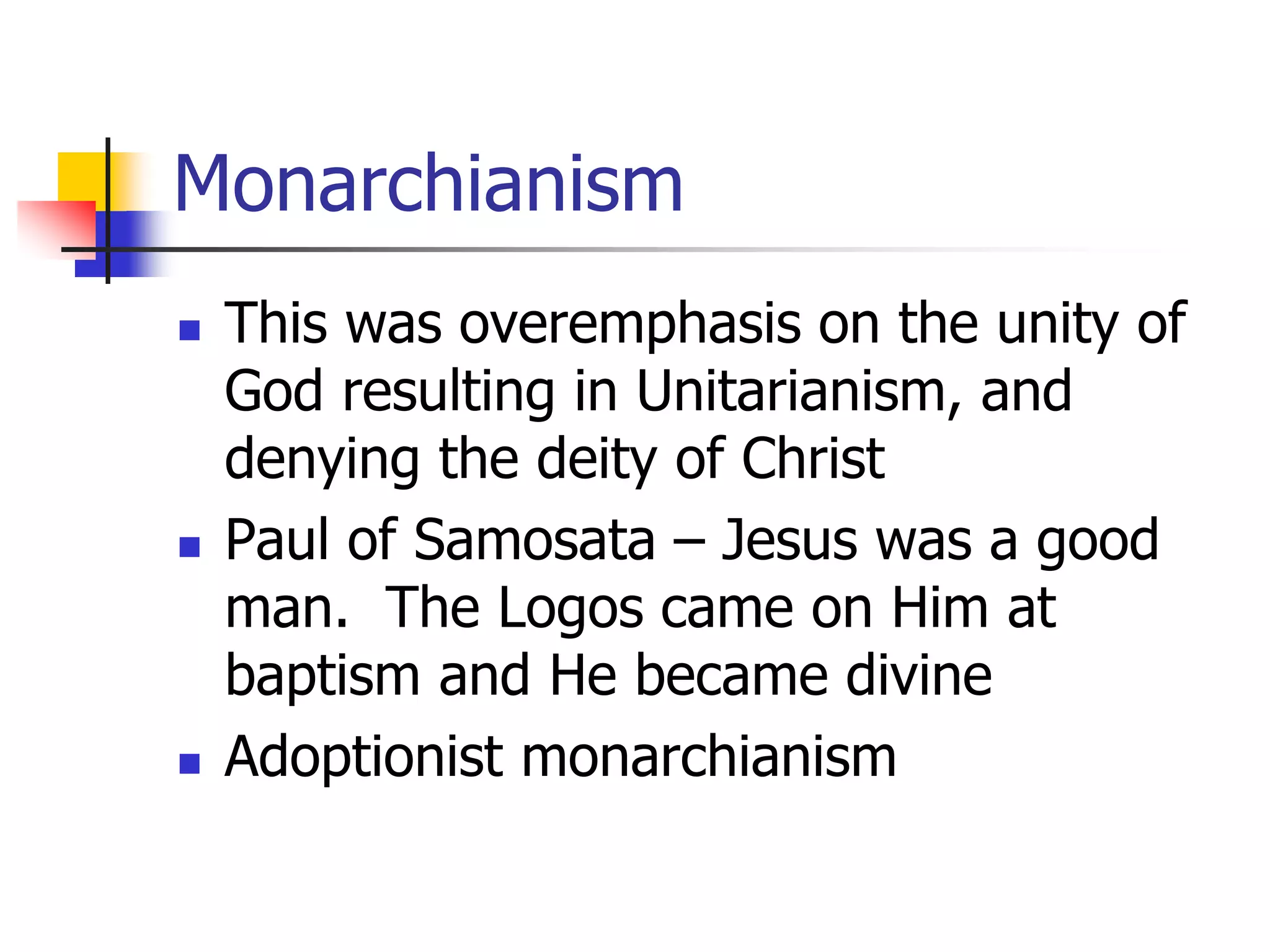 Monarchianism
 This was overemphasis on the unity of
God resulting in Unitarianism, and
denying the deity of Christ
 Paul of Samosata – Jesus was a good
man. The Logos came on Him at
baptism and He became divine
 Adoptionist monarchianism
 