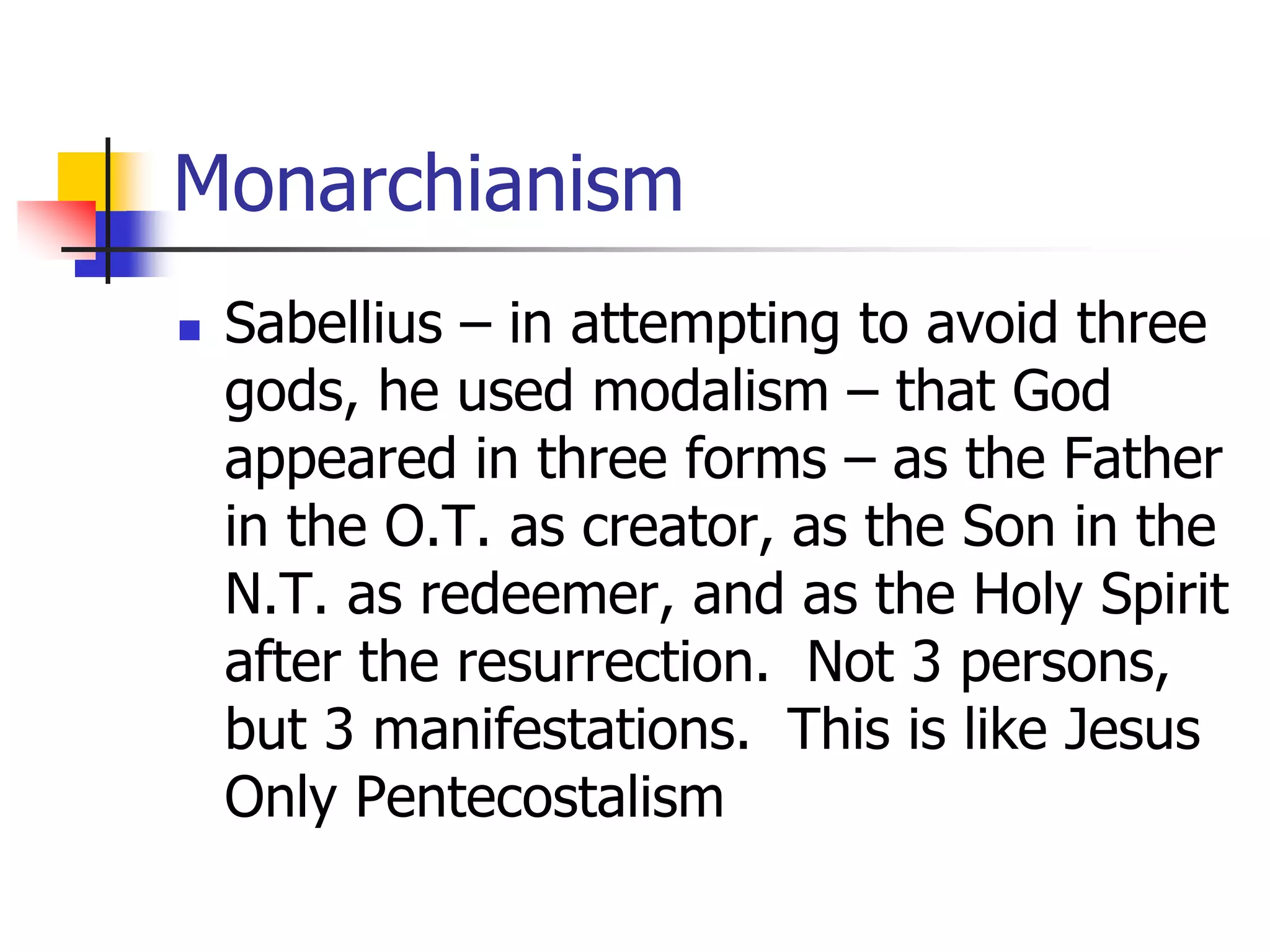 Monarchianism
 Sabellius – in attempting to avoid three
gods, he used modalism – that God
appeared in three forms – as the Father
in the O.T. as creator, as the Son in the
N.T. as redeemer, and as the Holy Spirit
after the resurrection. Not 3 persons,
but 3 manifestations. This is like Jesus
Only Pentecostalism
 