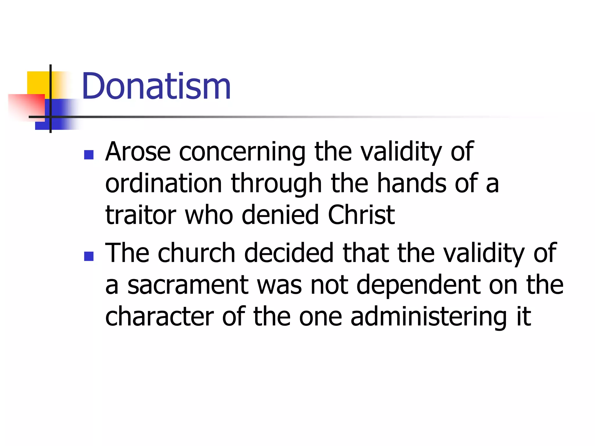 Donatism
 Arose concerning the validity of
ordination through the hands of a
traitor who denied Christ
 The church decided that the validity of
a sacrament was not dependent on the
character of the one administering it
 