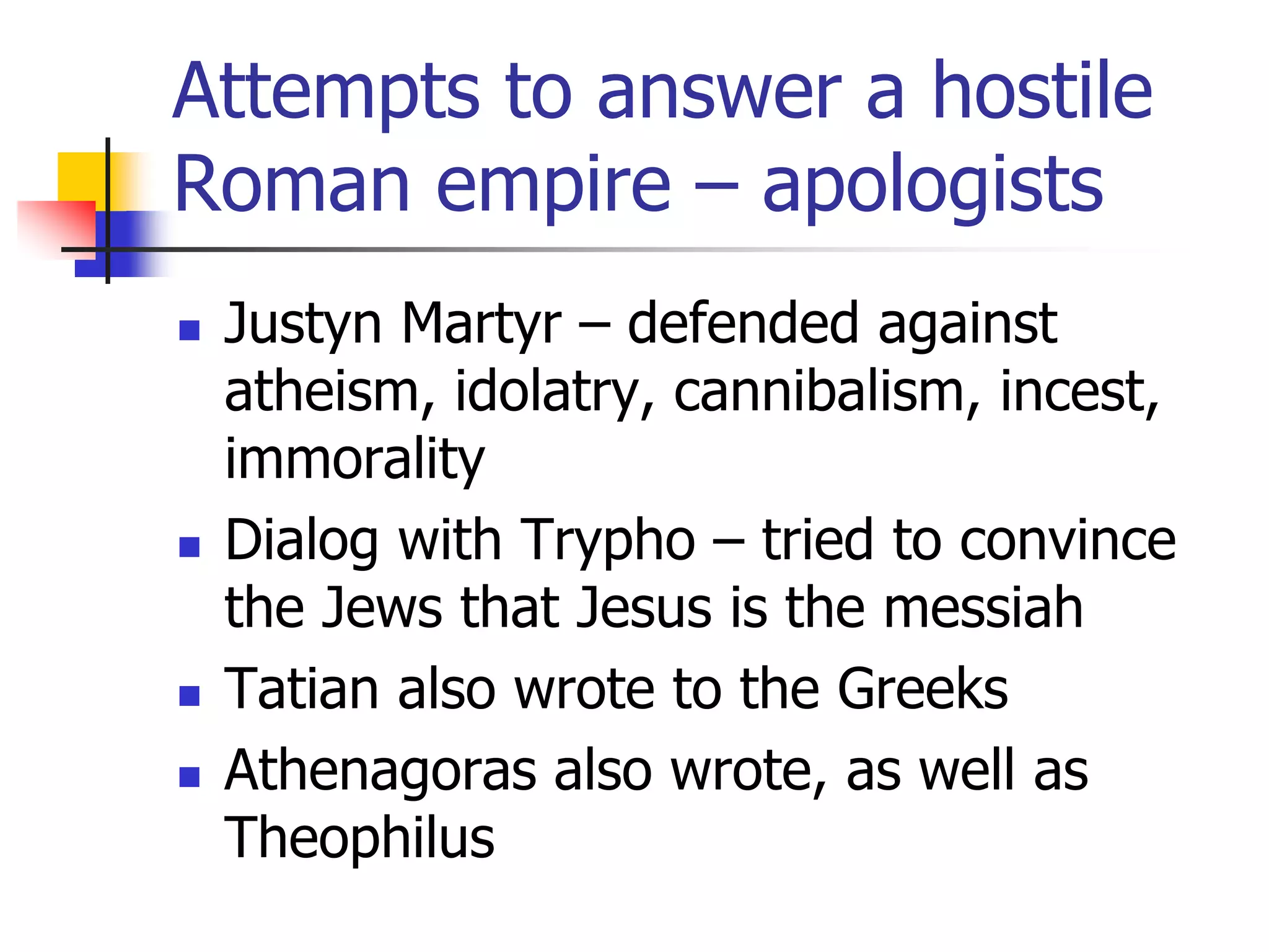 Attempts to answer a hostile
Roman empire – apologists
 Justyn Martyr – defended against
atheism, idolatry, cannibalism, incest,
immorality
 Dialog with Trypho – tried to convince
the Jews that Jesus is the messiah
 Tatian also wrote to the Greeks
 Athenagoras also wrote, as well as
Theophilus
 