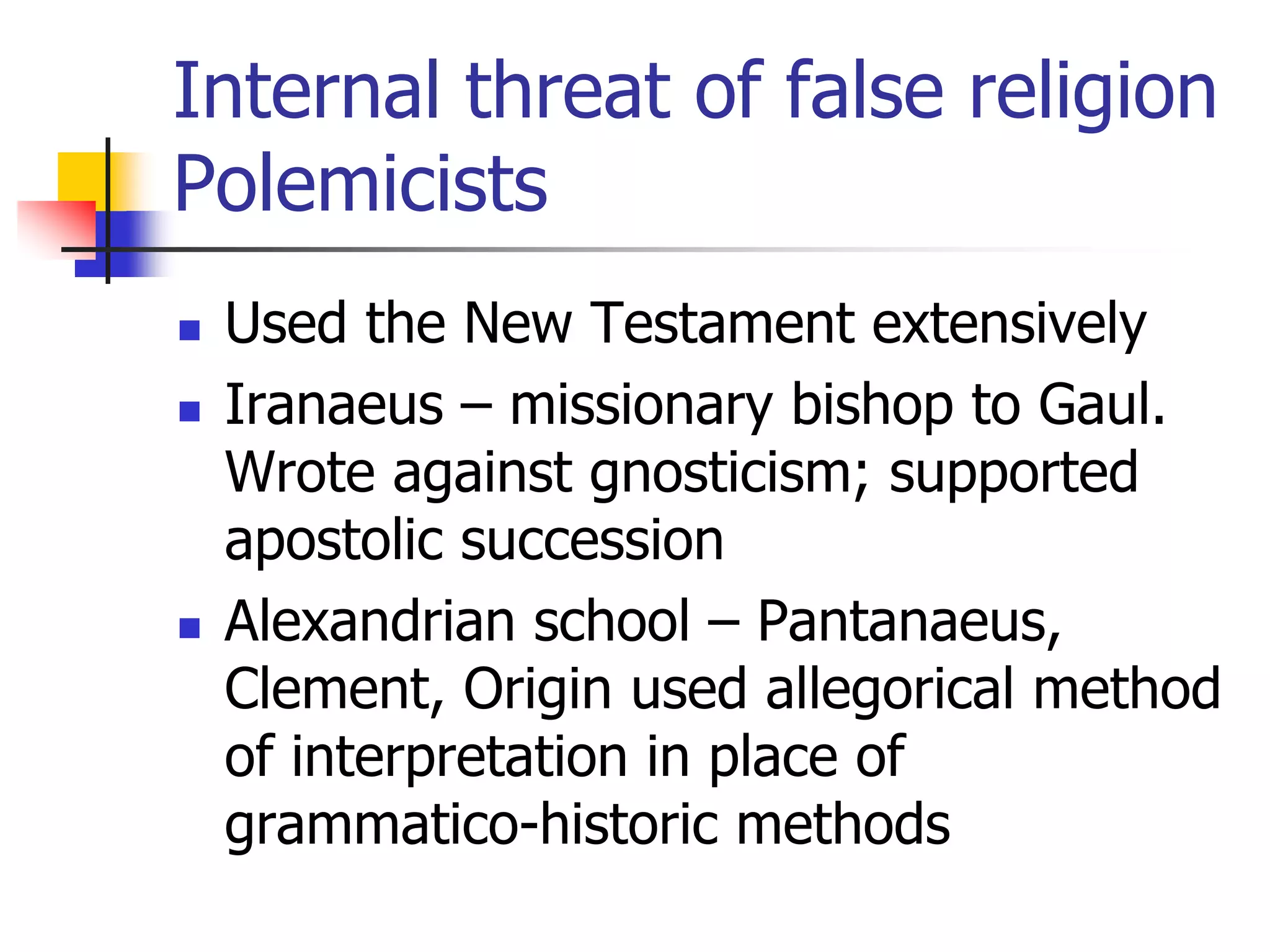 Internal threat of false religion
Polemicists
 Used the New Testament extensively
 Iranaeus – missionary bishop to Gaul.
Wrote against gnosticism; supported
apostolic succession
 Alexandrian school – Pantanaeus,
Clement, Origin used allegorical method
of interpretation in place of
grammatico-historic methods
 