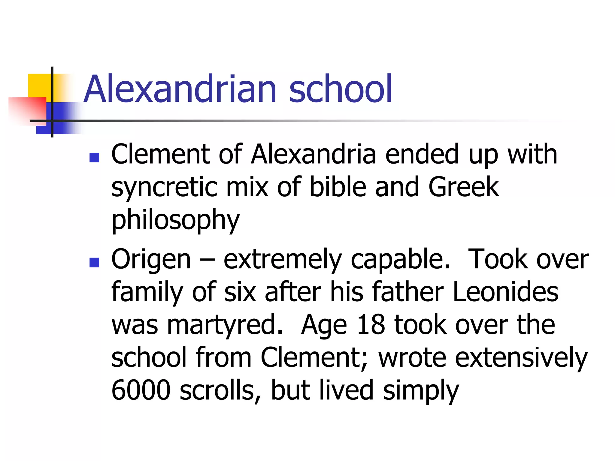 Alexandrian school
 Clement of Alexandria ended up with
syncretic mix of bible and Greek
philosophy
 Origen – extremely capable. Took over
family of six after his father Leonides
was martyred. Age 18 took over the
school from Clement; wrote extensively
6000 scrolls, but lived simply
 