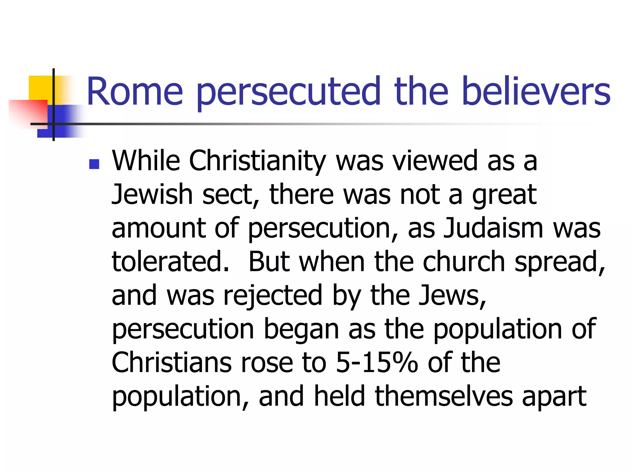 Rome persecuted the believers
 While Christianity was viewed as a
Jewish sect, there was not a great
amount of persecution, as Judaism was
tolerated. But when the church spread,
and was rejected by the Jews,
persecution began as the population of
Christians rose to 5-15% of the
population, and held themselves apart
 