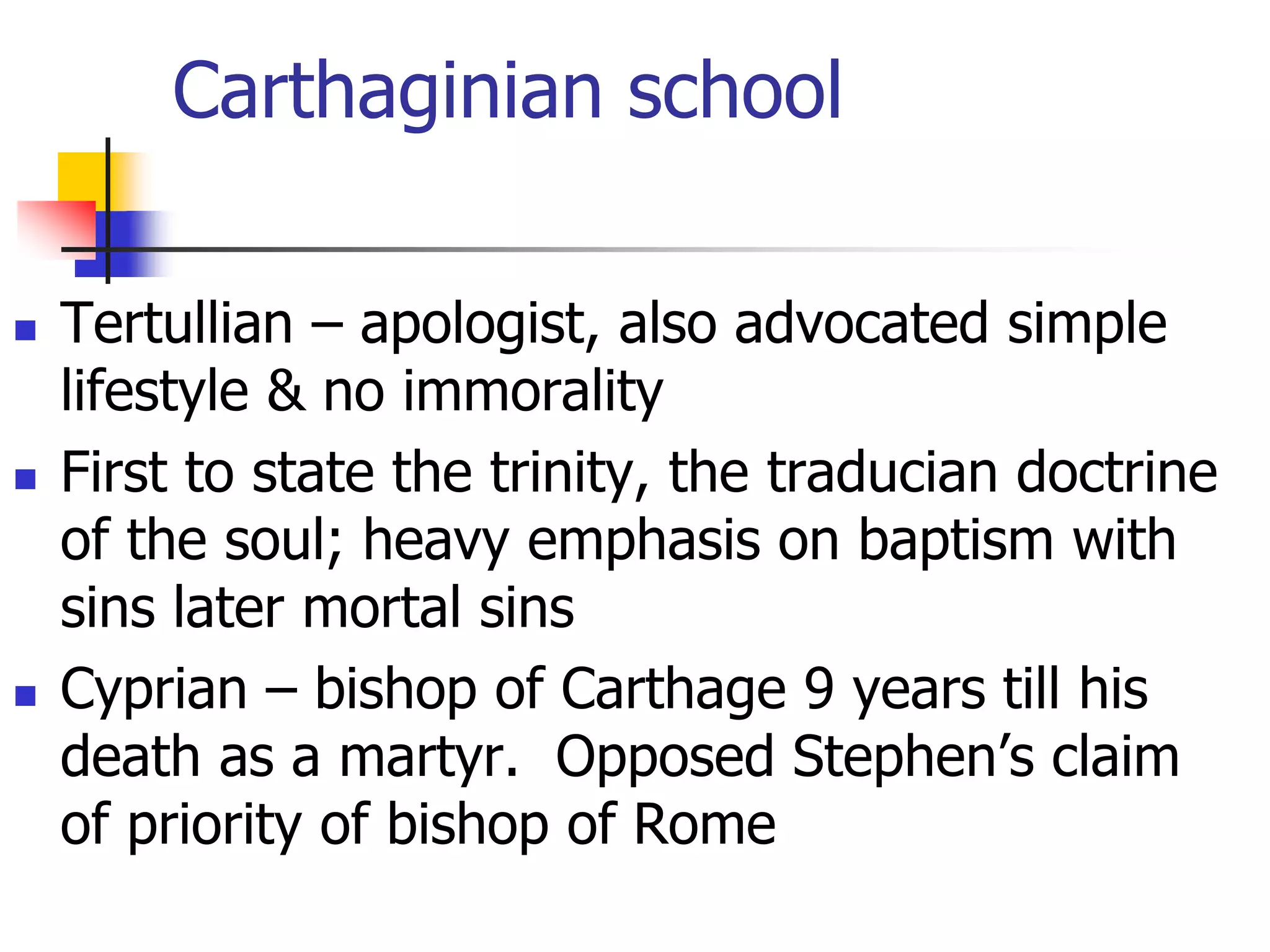 Carthaginian school
 Tertullian – apologist, also advocated simple
lifestyle & no immorality
 First to state the trinity, the traducian doctrine
of the soul; heavy emphasis on baptism with
sins later mortal sins
 Cyprian – bishop of Carthage 9 years till his
death as a martyr. Opposed Stephen’s claim
of priority of bishop of Rome
 