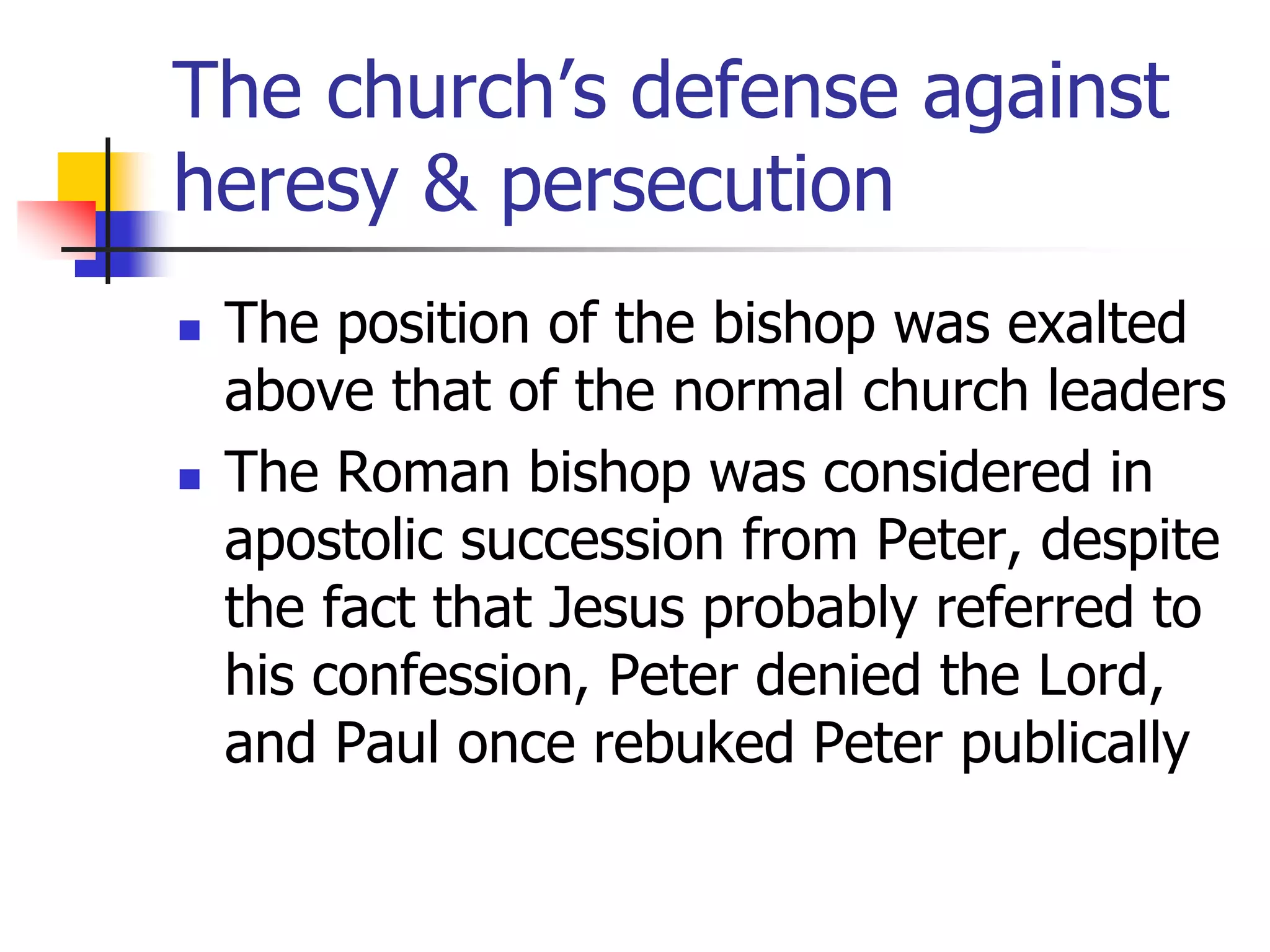 The church’s defense against
heresy & persecution
 The position of the bishop was exalted
above that of the normal church leaders
 The Roman bishop was considered in
apostolic succession from Peter, despite
the fact that Jesus probably referred to
his confession, Peter denied the Lord,
and Paul once rebuked Peter publically
 
