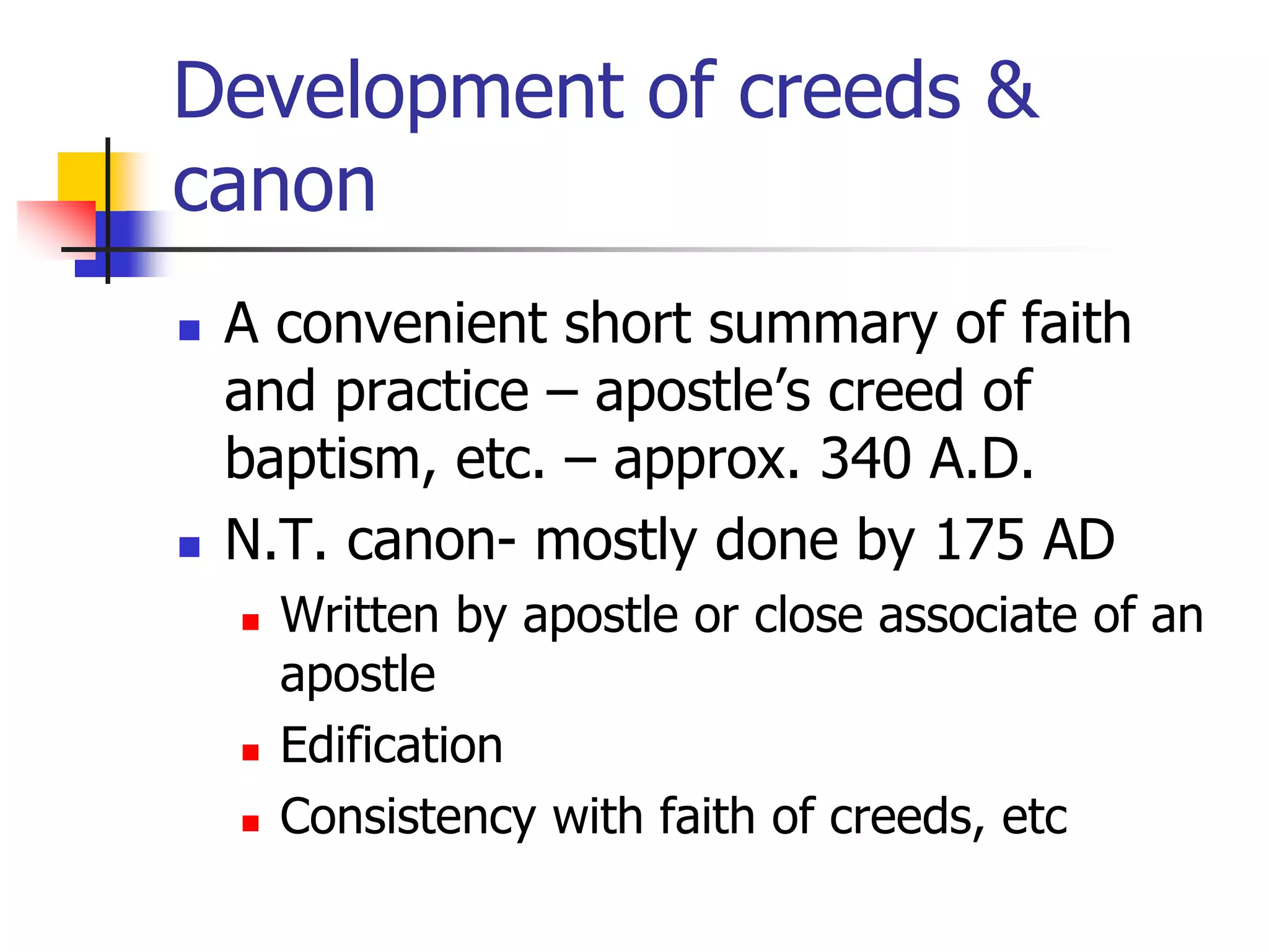 Development of creeds &
canon
 A convenient short summary of faith
and practice – apostle’s creed of
baptism, etc. – approx. 340 A.D.
 N.T. canon- mostly done by 175 AD
 Written by apostle or close associate of an
apostle
 Edification
 Consistency with faith of creeds, etc
 