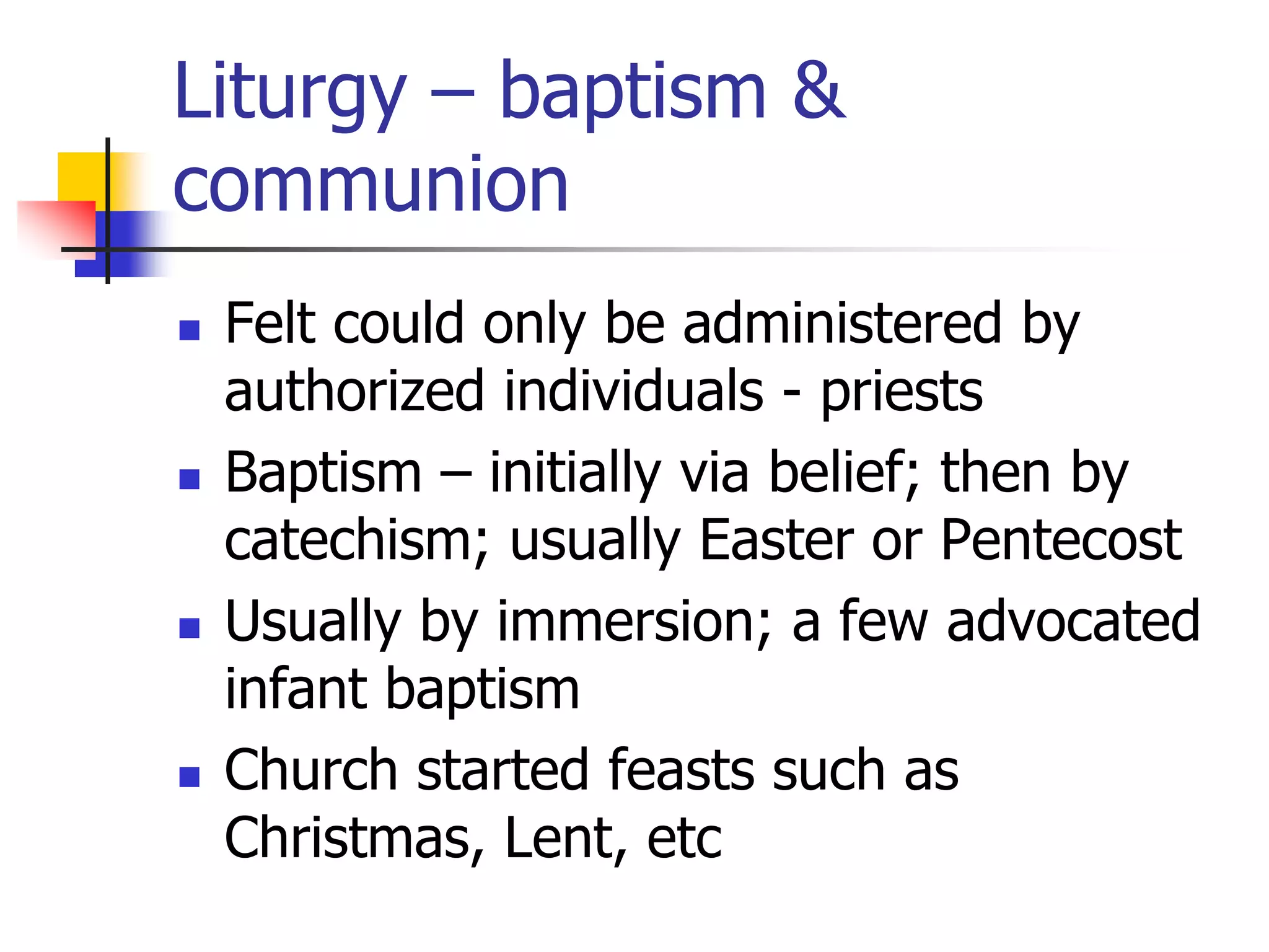 Liturgy – baptism &
communion
 Felt could only be administered by
authorized individuals - priests
 Baptism – initially via belief; then by
catechism; usually Easter or Pentecost
 Usually by immersion; a few advocated
infant baptism
 Church started feasts such as
Christmas, Lent, etc
 