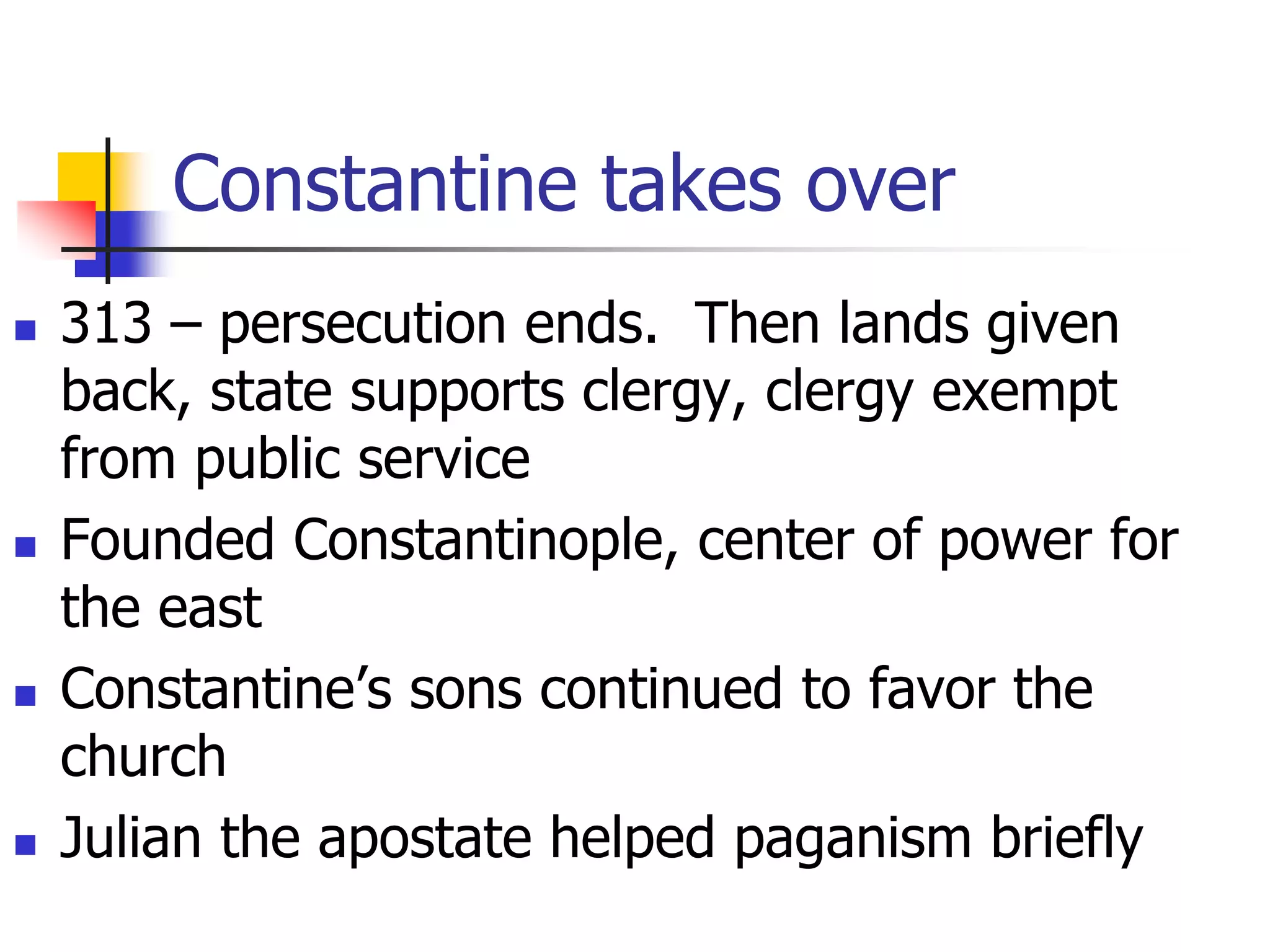 Constantine takes over
 313 – persecution ends. Then lands given
back, state supports clergy, clergy exempt
from public service
 Founded Constantinople, center of power for
the east
 Constantine’s sons continued to favor the
church
 Julian the apostate helped paganism briefly
 