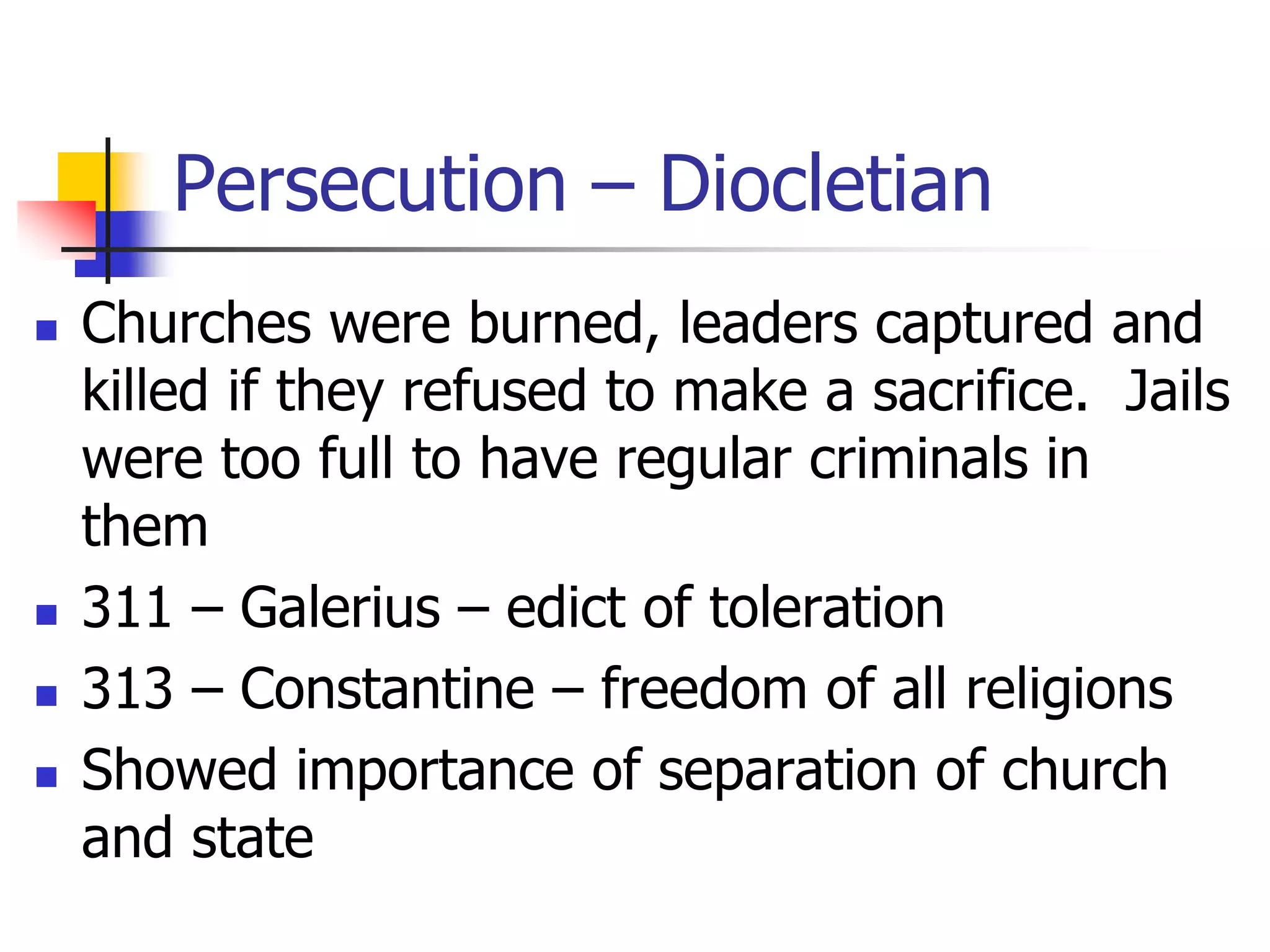 Persecution – Diocletian
 Churches were burned, leaders captured and
killed if they refused to make a sacrifice. Jails
were too full to have regular criminals in
them
 311 – Galerius – edict of toleration
 313 – Constantine – freedom of all religions
 Showed importance of separation of church
and state
 