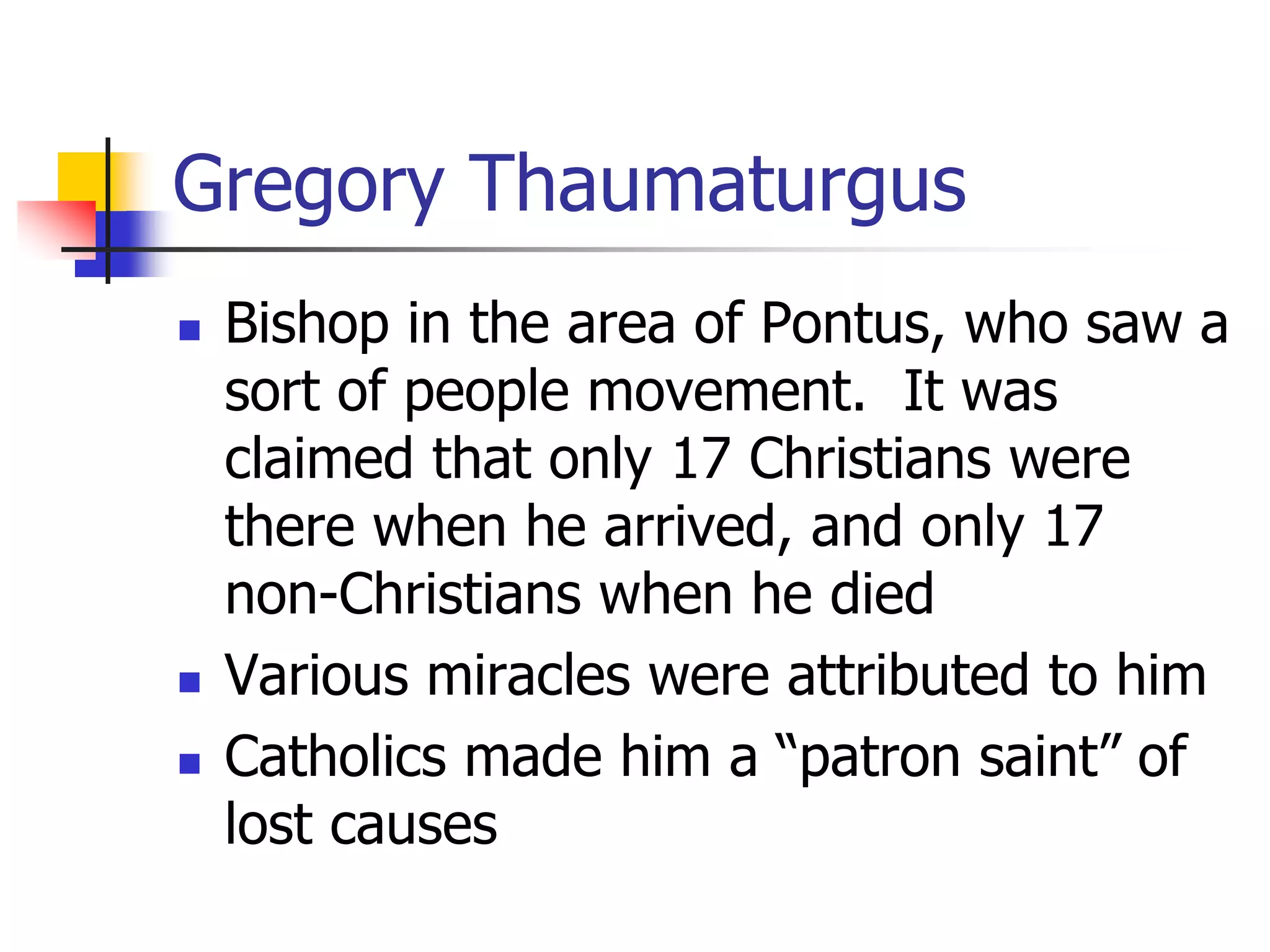 Gregory Thaumaturgus
 Bishop in the area of Pontus, who saw a
sort of people movement. It was
claimed that only 17 Christians were
there when he arrived, and only 17
non-Christians when he died
 Various miracles were attributed to him
 Catholics made him a “patron saint” of
lost causes
 