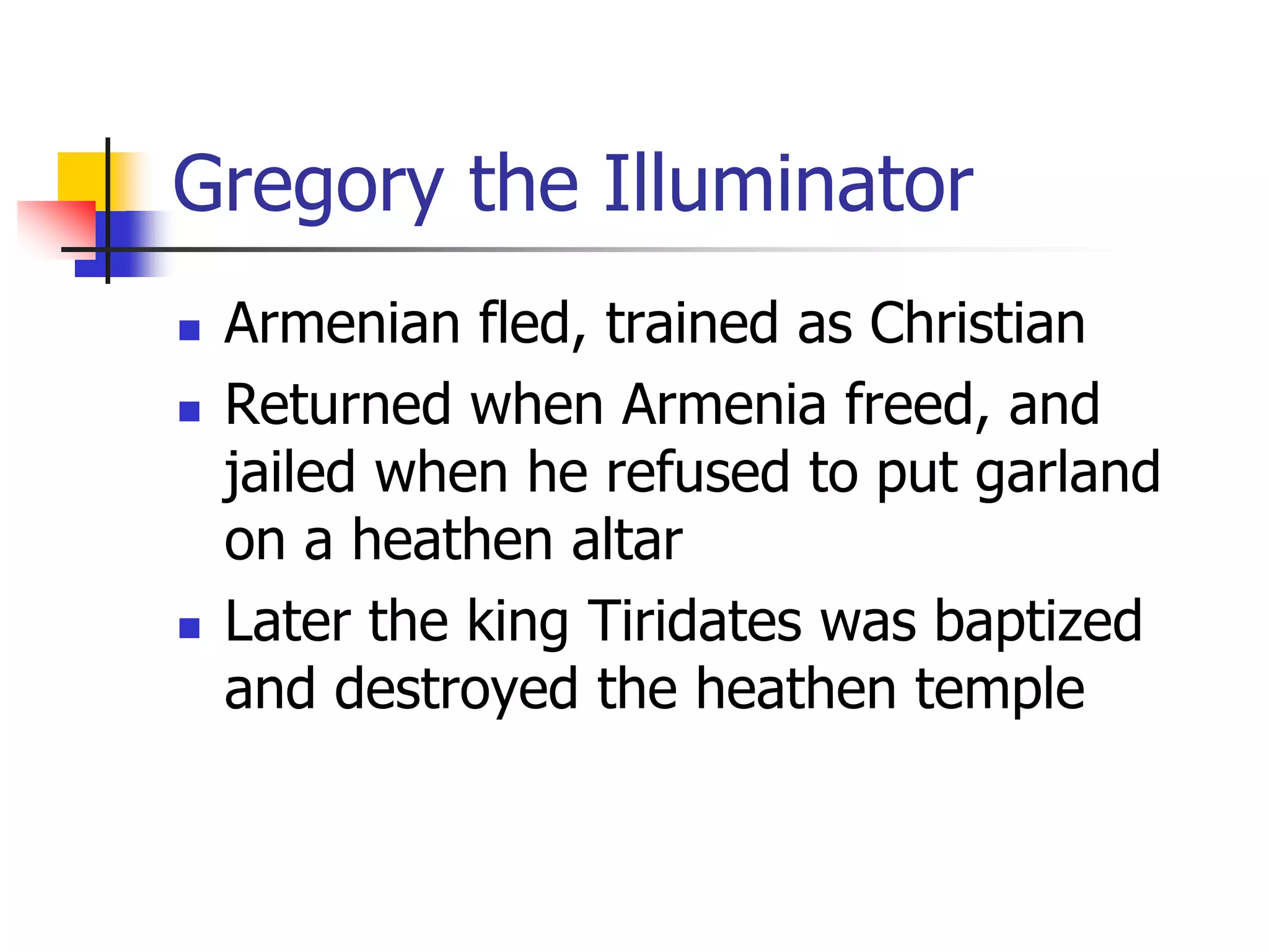 Gregory the Illuminator
 Armenian fled, trained as Christian
 Returned when Armenia freed, and
jailed when he refused to put garland
on a heathen altar
 Later the king Tiridates was baptized
and destroyed the heathen temple
 