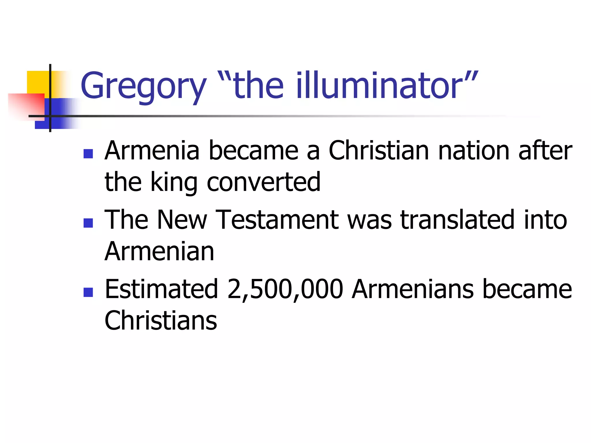 Gregory “the illuminator”
 Armenia became a Christian nation after
the king converted
 The New Testament was translated into
Armenian
 Estimated 2,500,000 Armenians became
Christians
 