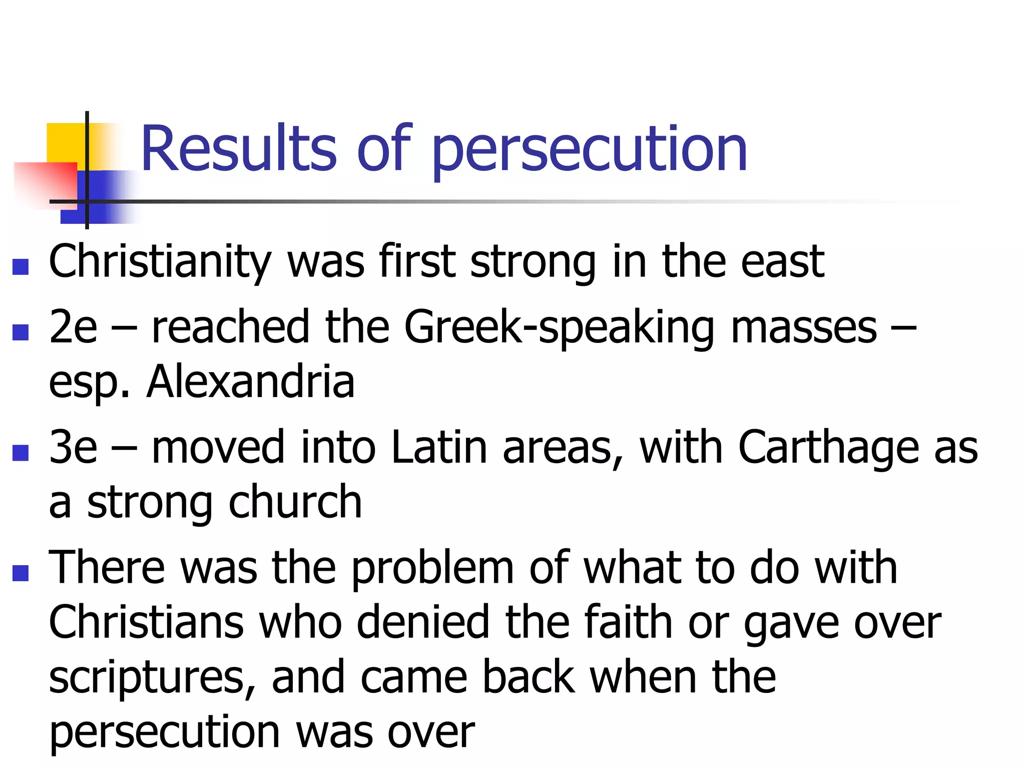 Results of persecution
 Christianity was first strong in the east
 2e – reached the Greek-speaking masses –
esp. Alexandria
 3e – moved into Latin areas, with Carthage as
a strong church
 There was the problem of what to do with
Christians who denied the faith or gave over
scriptures, and came back when the
persecution was over
 
