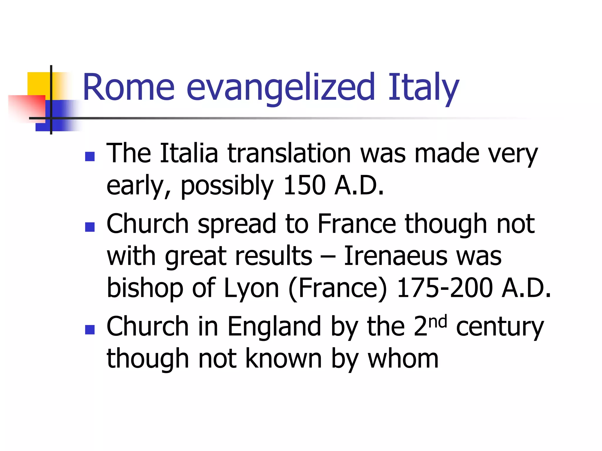 Rome evangelized Italy
 The Italia translation was made very
early, possibly 150 A.D.
 Church spread to France though not
with great results – Irenaeus was
bishop of Lyon (France) 175-200 A.D.
 Church in England by the 2nd century
though not known by whom
 