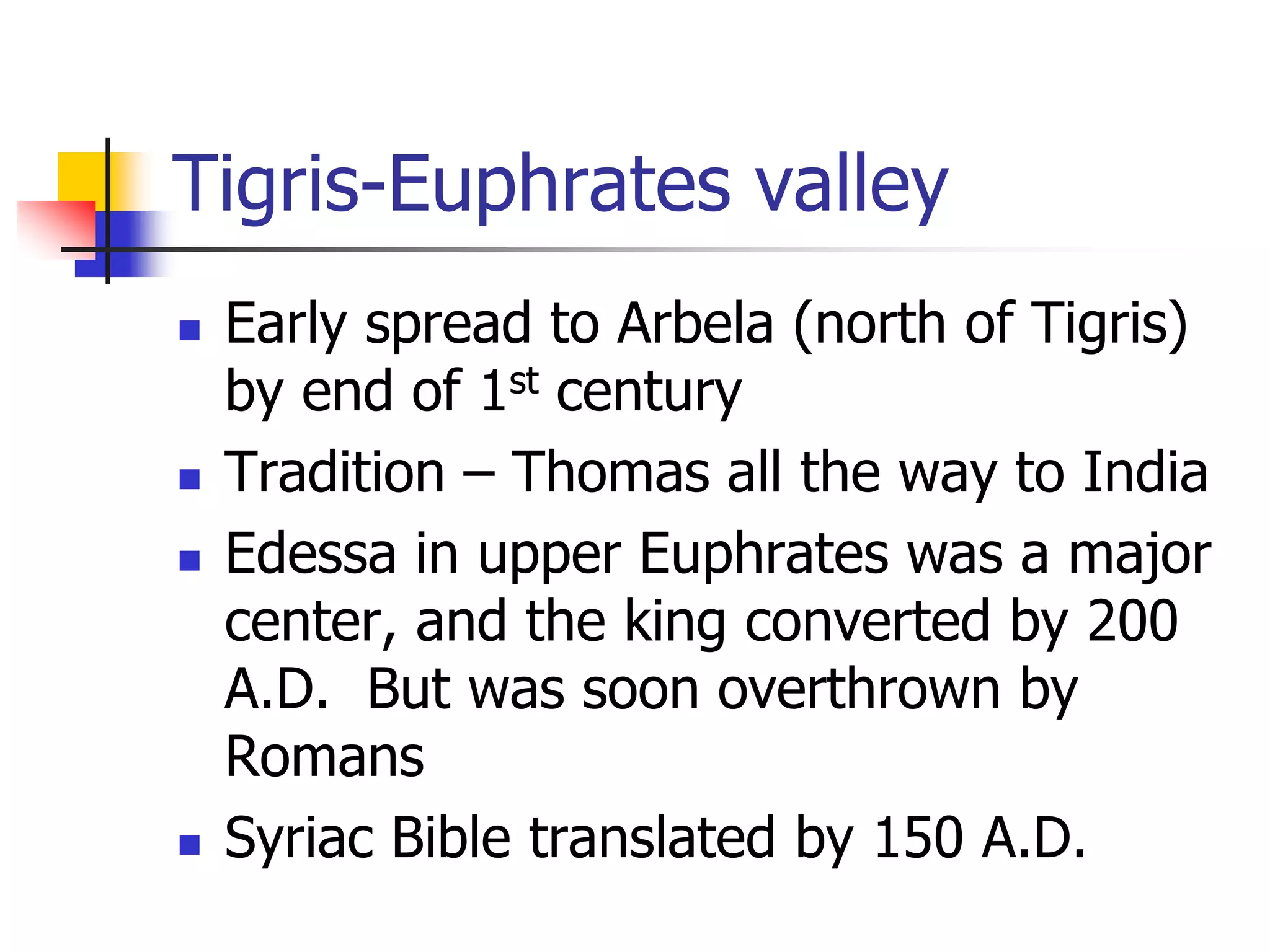 Tigris-Euphrates valley
 Early spread to Arbela (north of Tigris)
by end of 1st century
 Tradition – Thomas all the way to India
 Edessa in upper Euphrates was a major
center, and the king converted by 200
A.D. But was soon overthrown by
Romans
 Syriac Bible translated by 150 A.D.
 