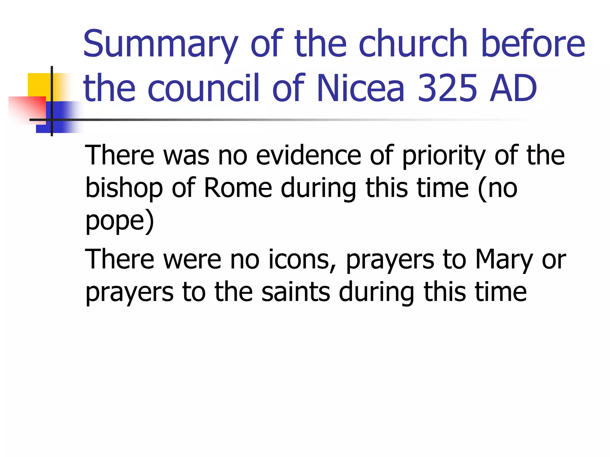 Summary of the church before
the council of Nicea 325 AD
There was no evidence of priority of the
bishop of Rome during this time (no
pope)
There were no icons, prayers to Mary or
prayers to the saints during this time
 