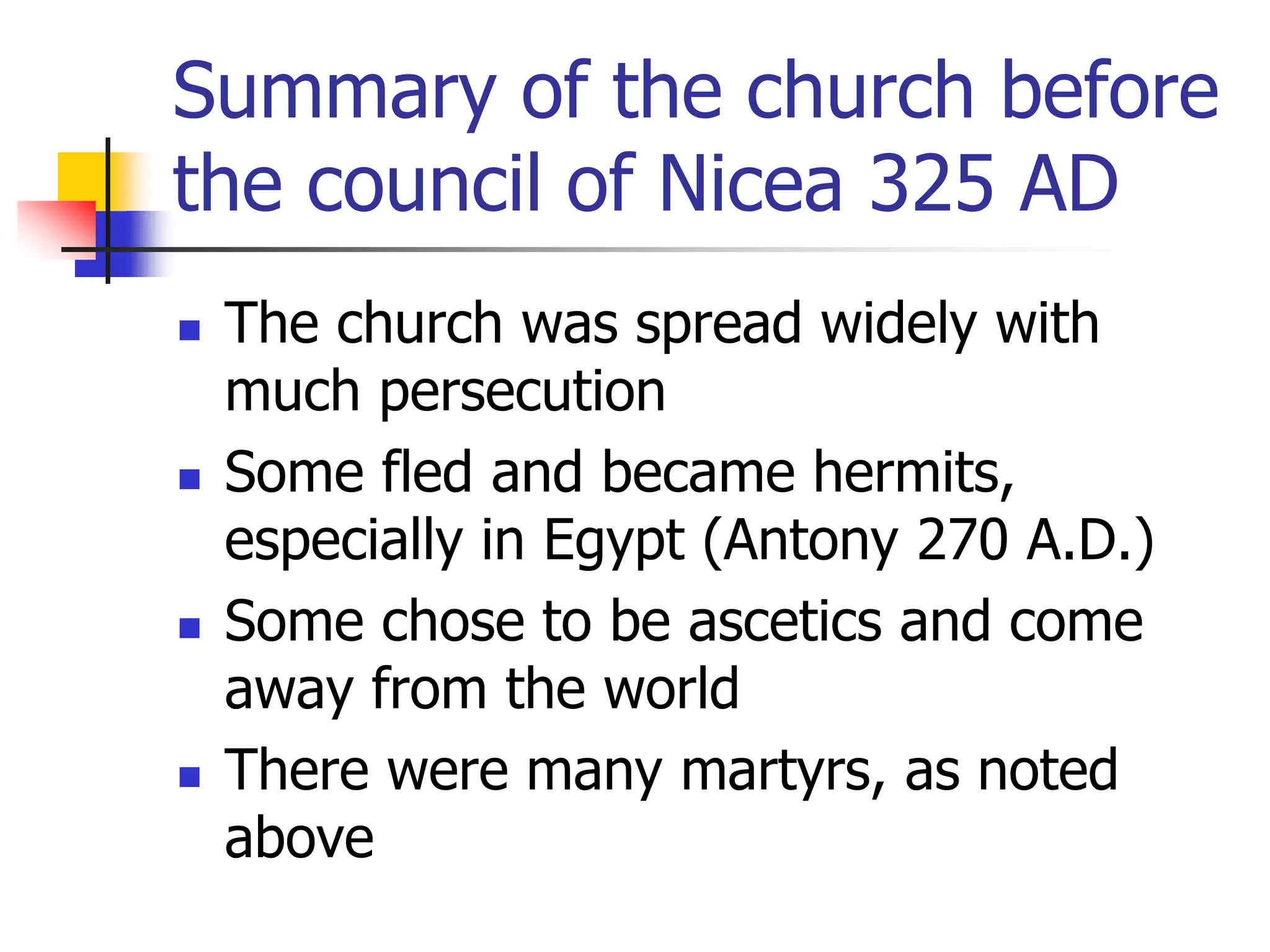 Summary of the church before
the council of Nicea 325 AD
 The church was spread widely with
much persecution
 Some fled and became hermits,
especially in Egypt (Antony 270 A.D.)
 Some chose to be ascetics and come
away from the world
 There were many martyrs, as noted
above
 