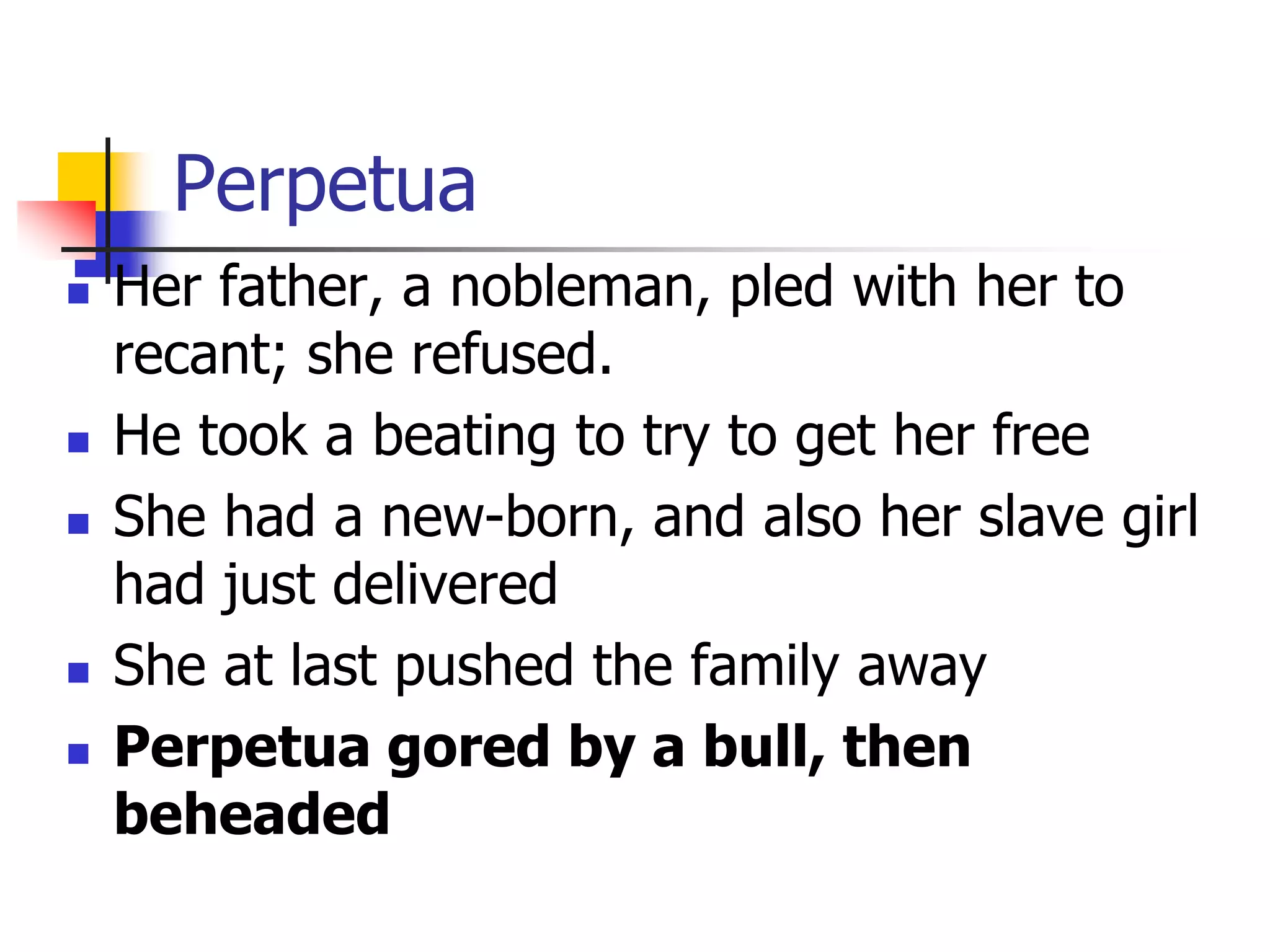 Perpetua
 Her father, a nobleman, pled with her to
recant; she refused.
 He took a beating to try to get her free
 She had a new-born, and also her slave girl
had just delivered
 She at last pushed the family away
 Perpetua gored by a bull, then
beheaded
 