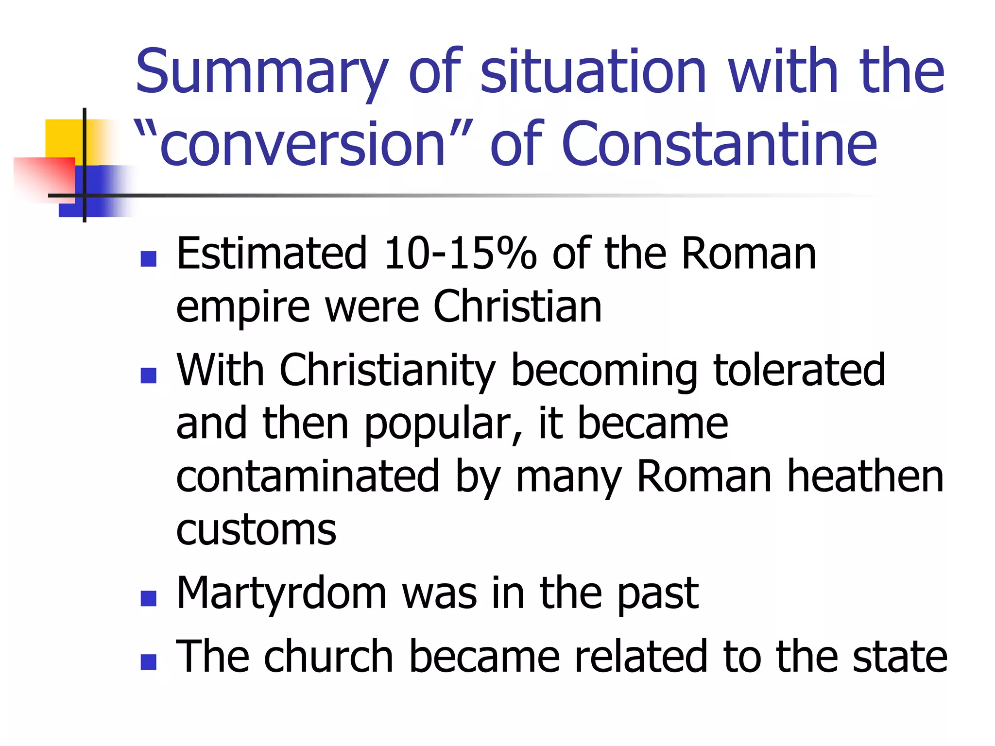 Summary of situation with the
“conversion” of Constantine
 Estimated 10-15% of the Roman
empire were Christian
 With Christianity becoming tolerated
and then popular, it became
contaminated by many Roman heathen
customs
 Martyrdom was in the past
 The church became related to the state
 