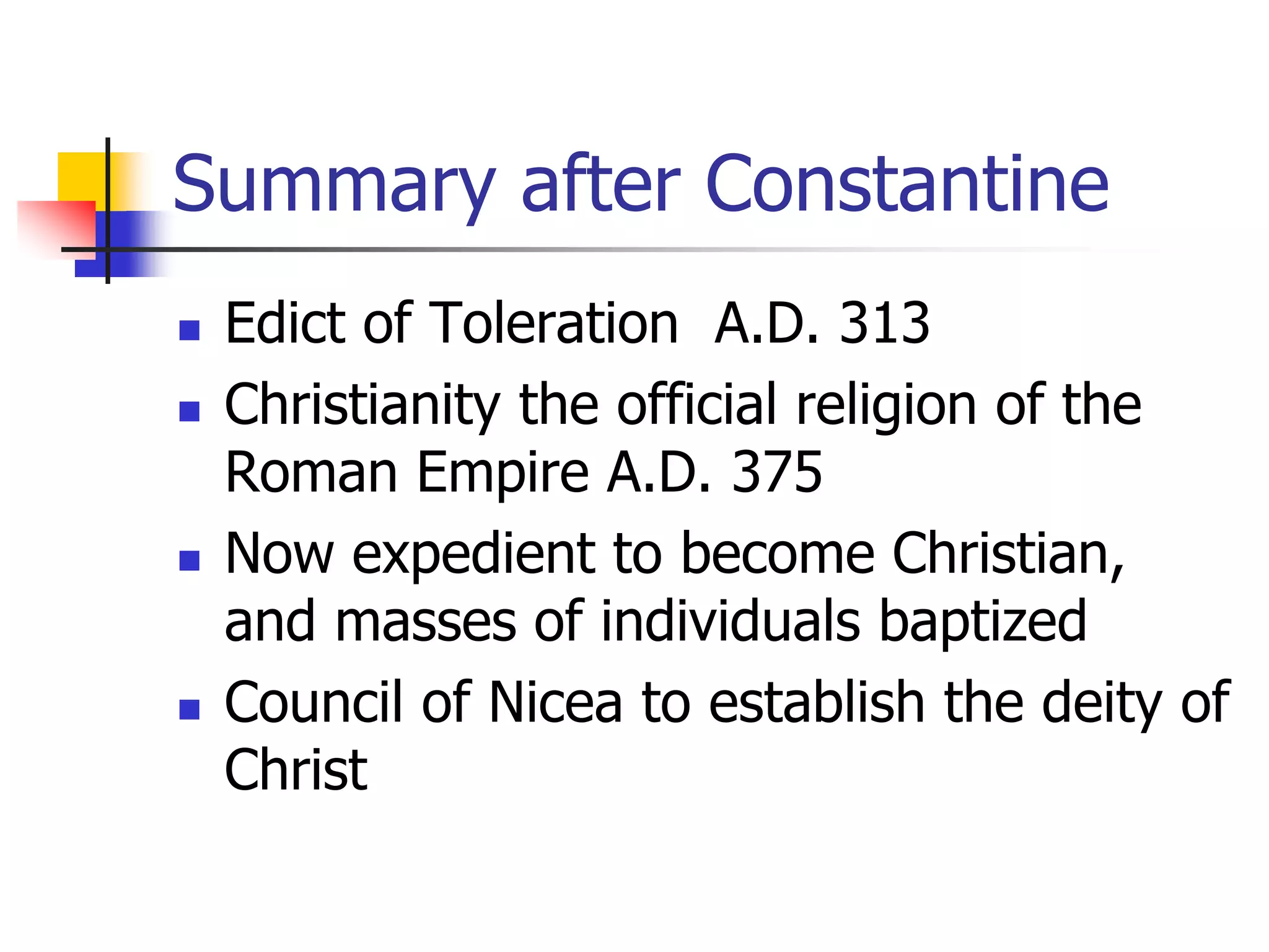 Summary after Constantine
 Edict of Toleration A.D. 313
 Christianity the official religion of the
Roman Empire A.D. 375
 Now expedient to become Christian,
and masses of individuals baptized
 Council of Nicea to establish the deity of
Christ
 