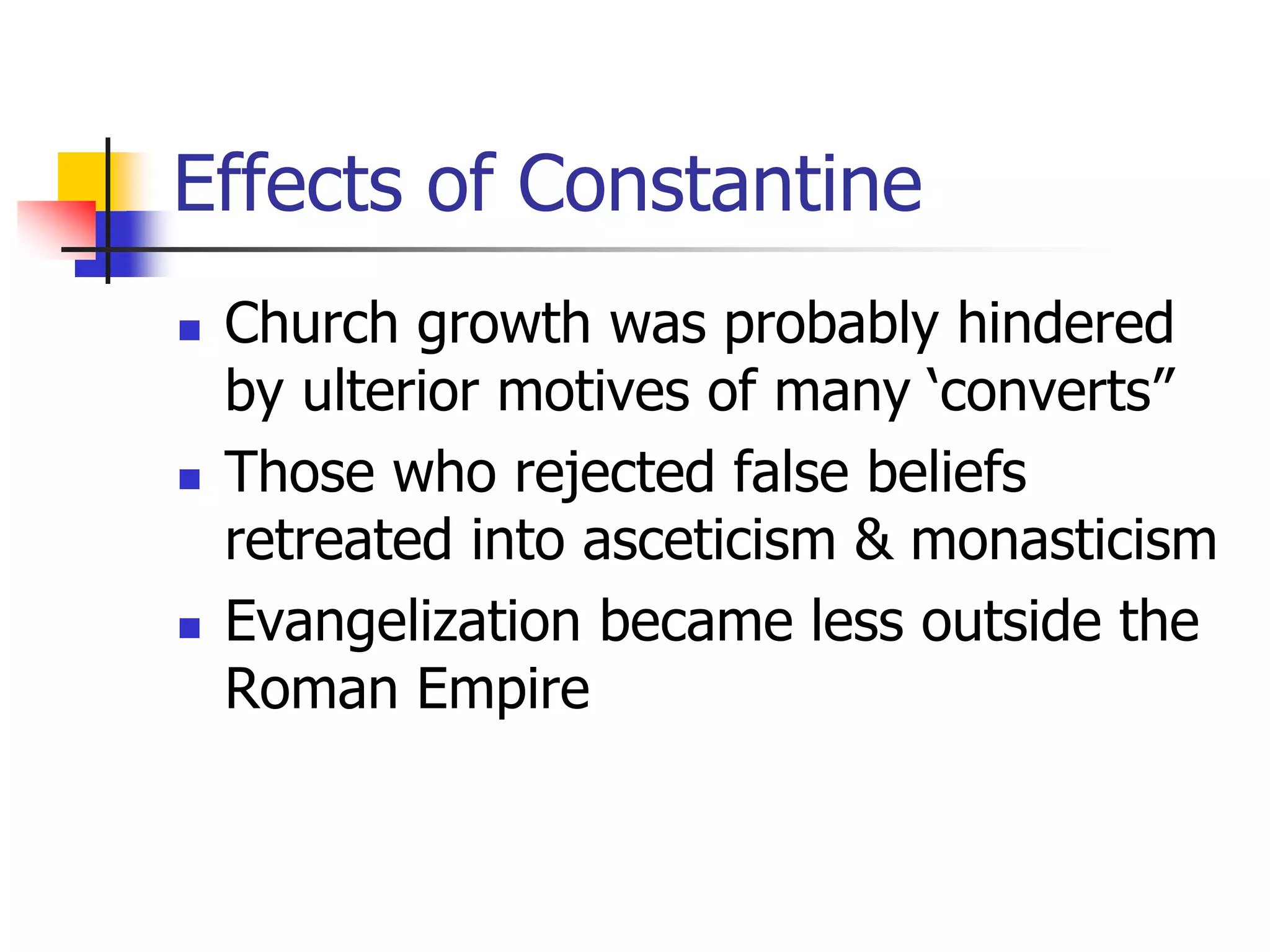 Effects of Constantine
 Church growth was probably hindered
by ulterior motives of many ‘converts”
 Those who rejected false beliefs
retreated into asceticism & monasticism
 Evangelization became less outside the
Roman Empire
 