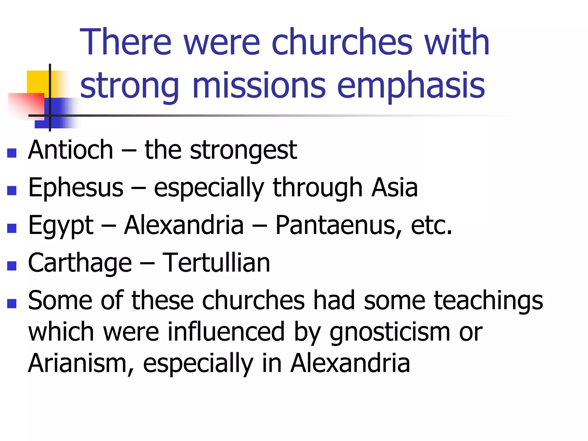 There were churches with
strong missions emphasis
 Antioch – the strongest
 Ephesus – especially through Asia
 Egypt – Alexandria – Pantaenus, etc.
 Carthage – Tertullian
 Some of these churches had some teachings
which were influenced by gnosticism or
Arianism, especially in Alexandria
 