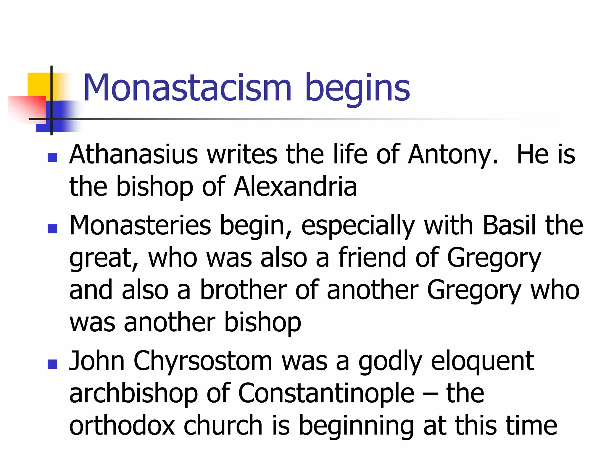 Monastacism begins
 Athanasius writes the life of Antony. He is
the bishop of Alexandria
 Monasteries begin, especially with Basil the
great, who was also a friend of Gregory
and also a brother of another Gregory who
was another bishop
 John Chyrsostom was a godly eloquent
archbishop of Constantinople – the
orthodox church is beginning at this time
 