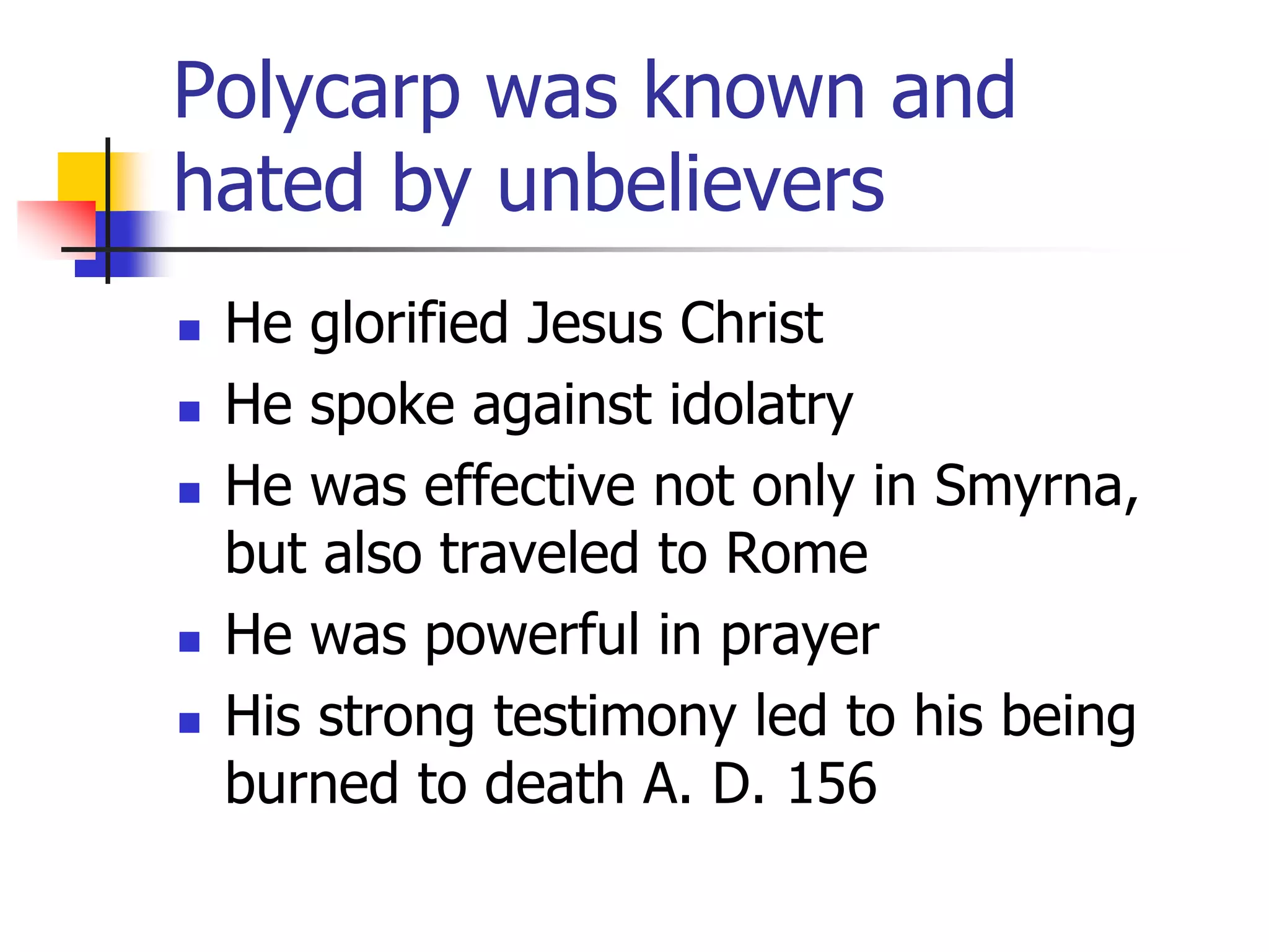 Polycarp was known and
hated by unbelievers
 He glorified Jesus Christ
 He spoke against idolatry
 He was effective not only in Smyrna,
but also traveled to Rome
 He was powerful in prayer
 His strong testimony led to his being
burned to death A. D. 156
 