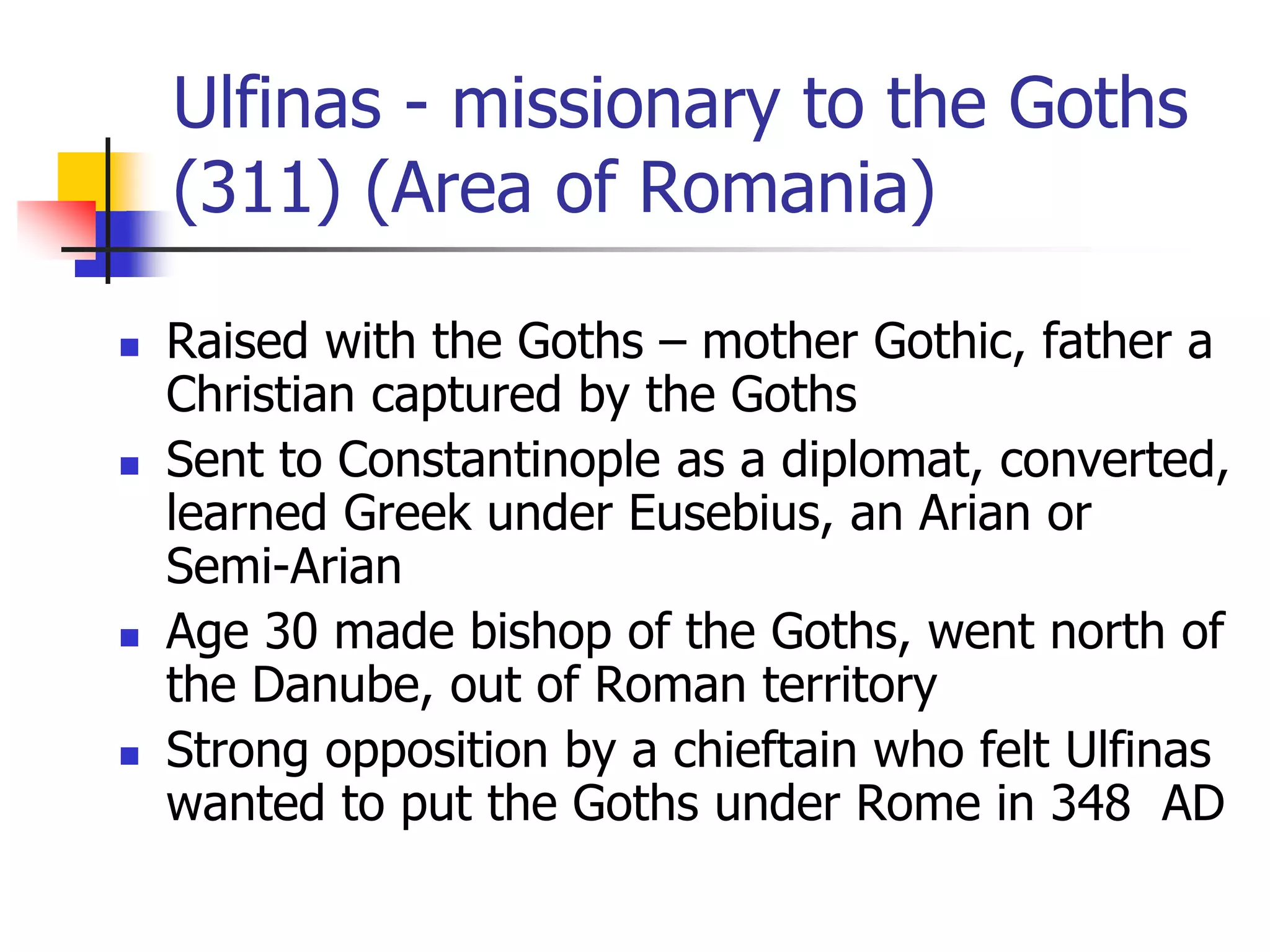 Ulfinas - missionary to the Goths
(311) (Area of Romania)
 Raised with the Goths – mother Gothic, father a
Christian captured by the Goths
 Sent to Constantinople as a diplomat, converted,
learned Greek under Eusebius, an Arian or
Semi-Arian
 Age 30 made bishop of the Goths, went north of
the Danube, out of Roman territory
 Strong opposition by a chieftain who felt Ulfinas
wanted to put the Goths under Rome in 348 AD
 
