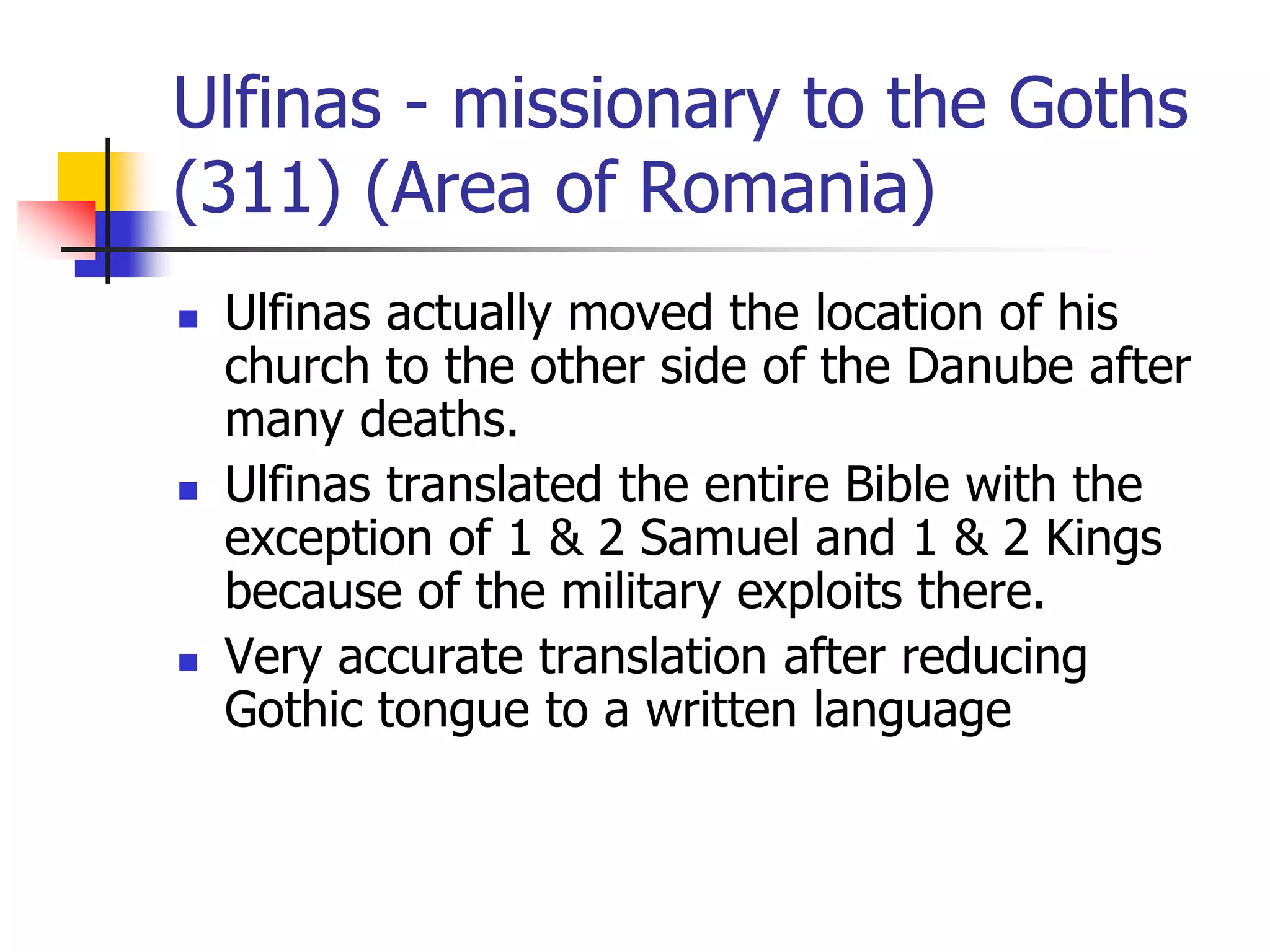 Ulfinas - missionary to the Goths
(311) (Area of Romania)
 Ulfinas actually moved the location of his
church to the other side of the Danube after
many deaths.
 Ulfinas translated the entire Bible with the
exception of 1 & 2 Samuel and 1 & 2 Kings
because of the military exploits there.
 Very accurate translation after reducing
Gothic tongue to a written language
 