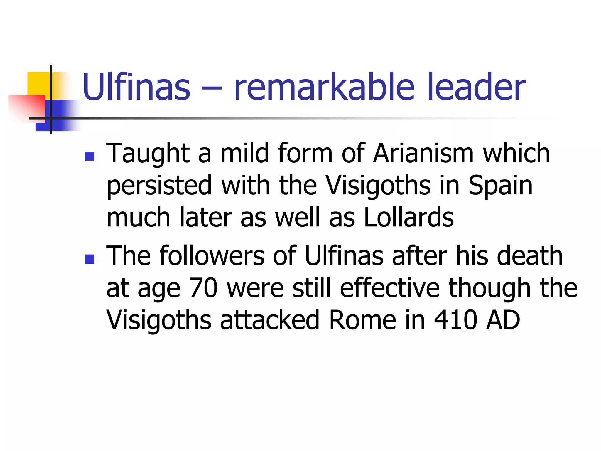 Ulfinas – remarkable leader
 Taught a mild form of Arianism which
persisted with the Visigoths in Spain
much later as well as Lollards
 The followers of Ulfinas after his death
at age 70 were still effective though the
Visigoths attacked Rome in 410 AD
 