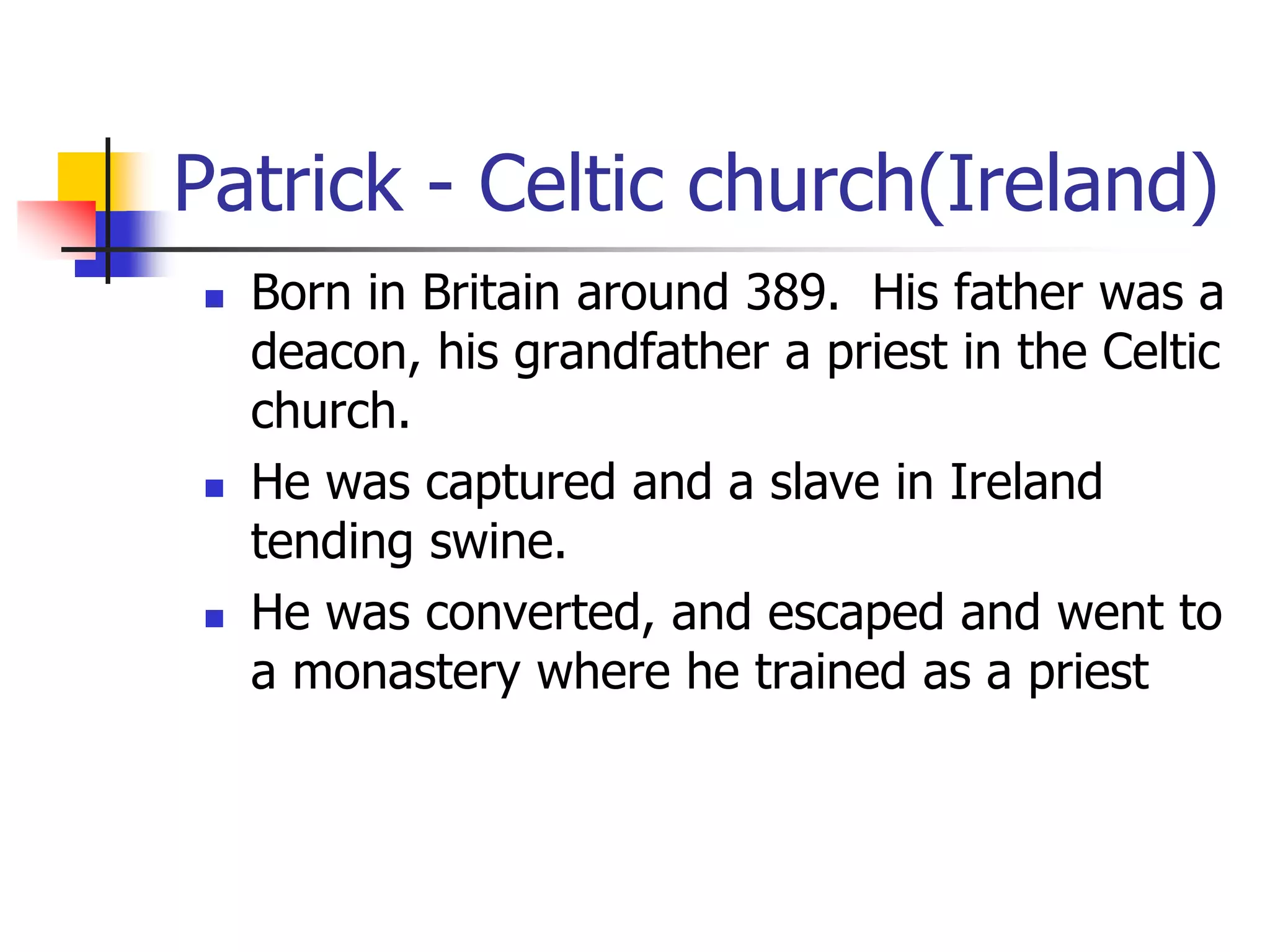 Patrick - Celtic church(Ireland)
 Born in Britain around 389. His father was a
deacon, his grandfather a priest in the Celtic
church.
 He was captured and a slave in Ireland
tending swine.
 He was converted, and escaped and went to
a monastery where he trained as a priest
 