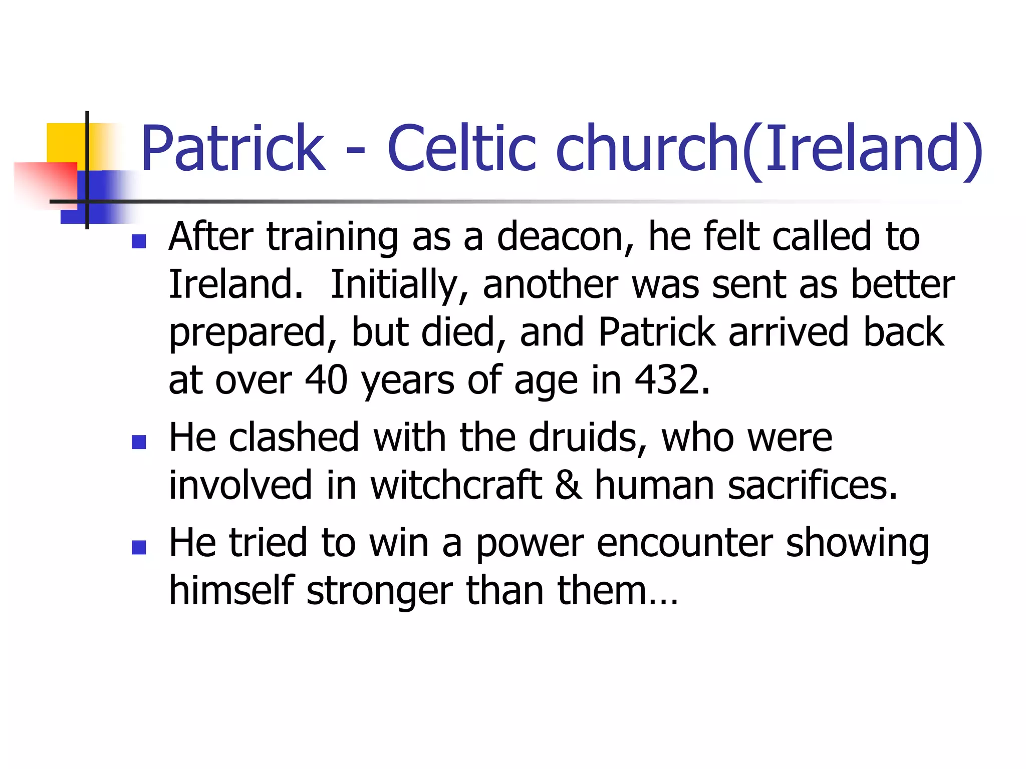 Patrick - Celtic church(Ireland)
 After training as a deacon, he felt called to
Ireland. Initially, another was sent as better
prepared, but died, and Patrick arrived back
at over 40 years of age in 432.
 He clashed with the druids, who were
involved in witchcraft & human sacrifices.
 He tried to win a power encounter showing
himself stronger than them…
 