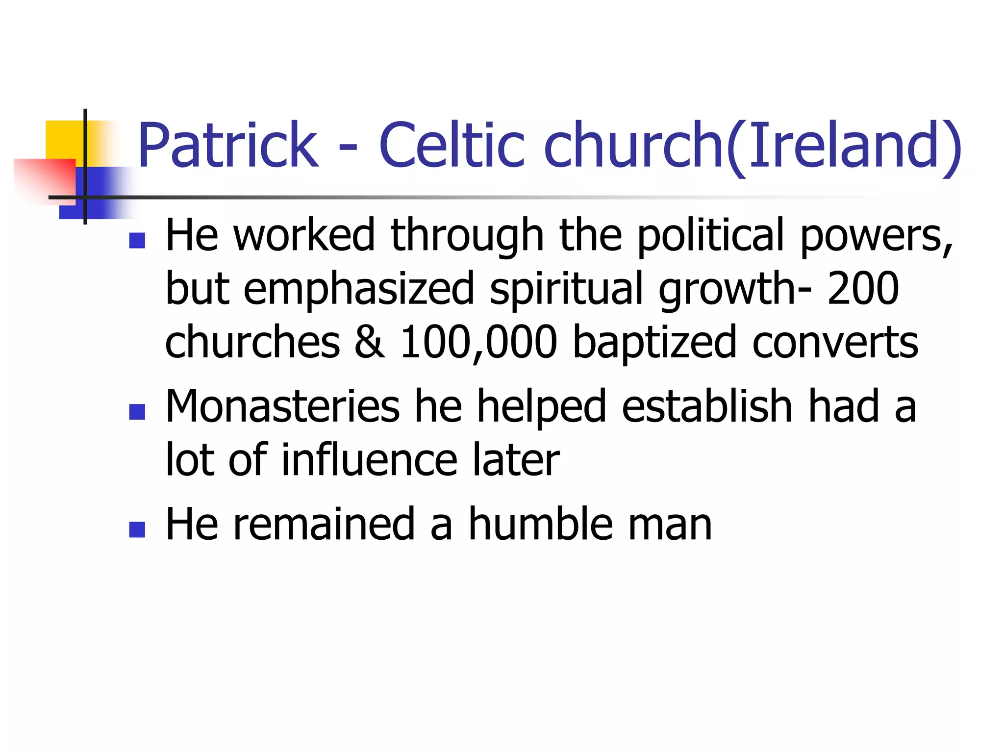 Patrick - Celtic church(Ireland)
 He worked through the political powers,
but emphasized spiritual growth- 200
churches & 100,000 baptized converts
 Monasteries he helped establish had a
lot of influence later
 He remained a humble man
 