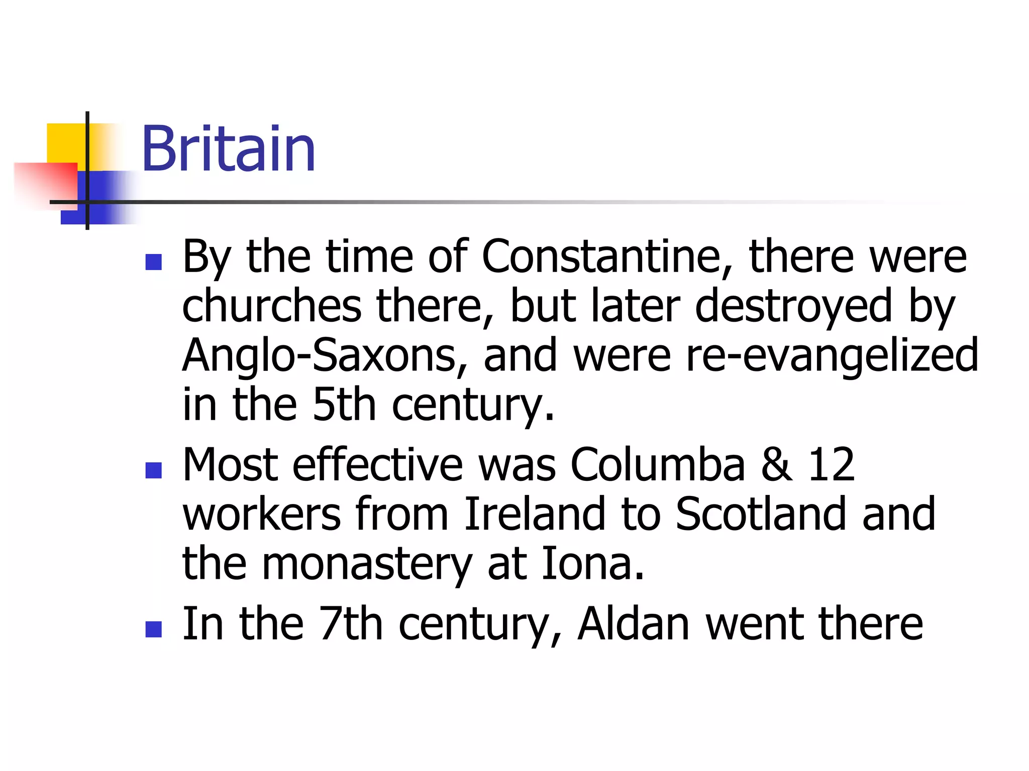 Britain
 By the time of Constantine, there were
churches there, but later destroyed by
Anglo-Saxons, and were re-evangelized
in the 5th century.
 Most effective was Columba & 12
workers from Ireland to Scotland and
the monastery at Iona.
 In the 7th century, Aldan went there
 
