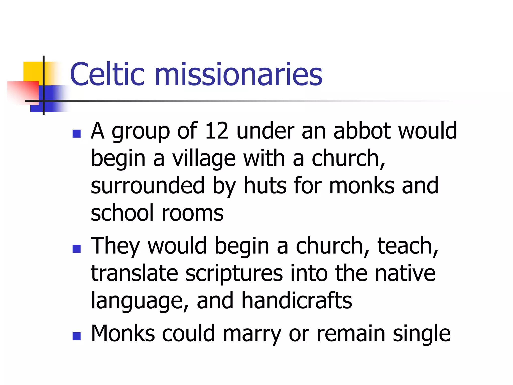 Celtic missionaries
 A group of 12 under an abbot would
begin a village with a church,
surrounded by huts for monks and
school rooms
 They would begin a church, teach,
translate scriptures into the native
language, and handicrafts
 Monks could marry or remain single
 