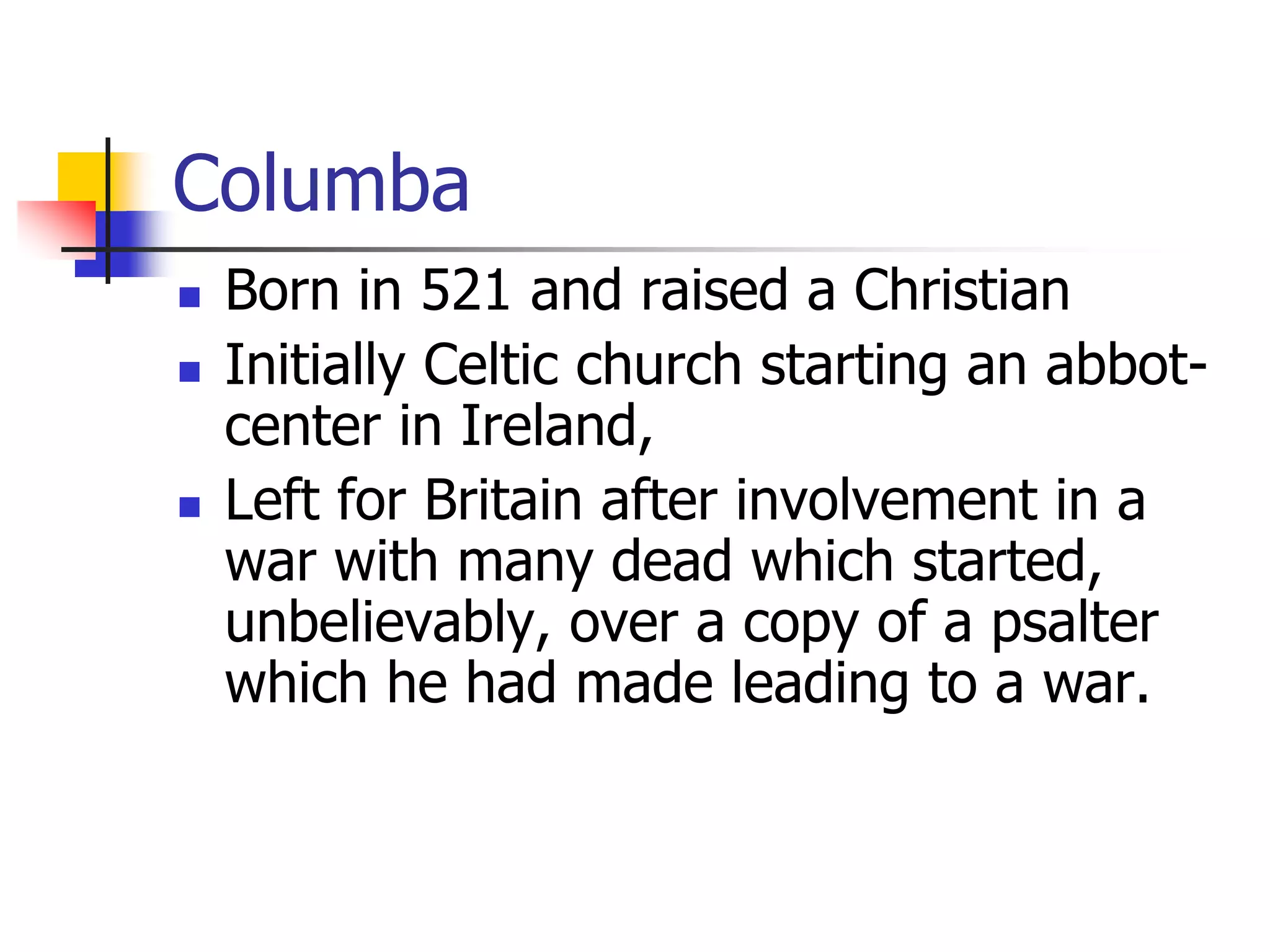 Columba
 Born in 521 and raised a Christian
 Initially Celtic church starting an abbot-
center in Ireland,
 Left for Britain after involvement in a
war with many dead which started,
unbelievably, over a copy of a psalter
which he had made leading to a war.
 