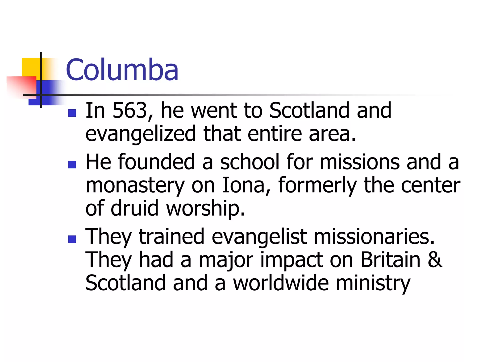 Columba
 In 563, he went to Scotland and
evangelized that entire area.
 He founded a school for missions and a
monastery on Iona, formerly the center
of druid worship.
 They trained evangelist missionaries.
They had a major impact on Britain &
Scotland and a worldwide ministry
 