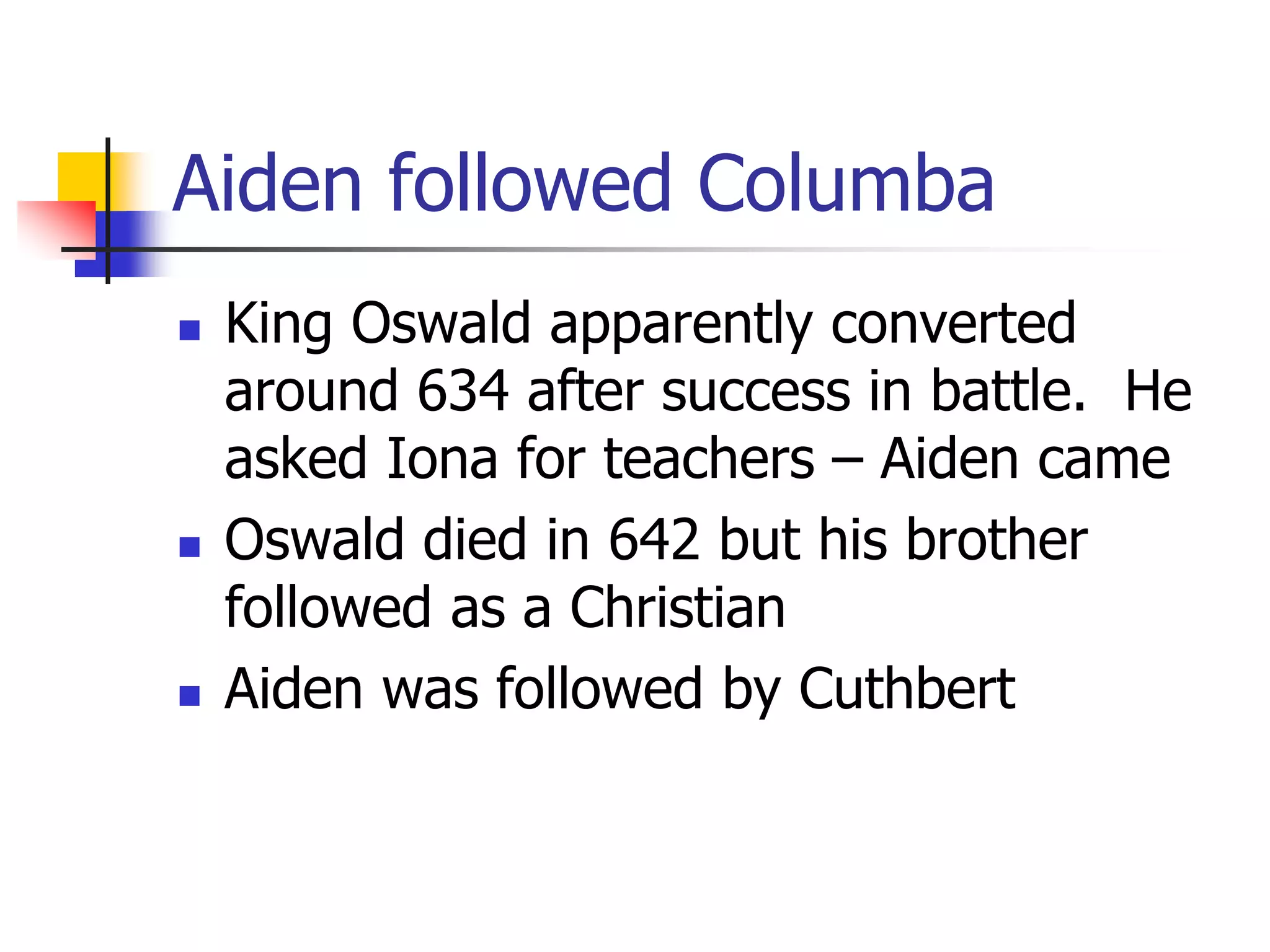 Aiden followed Columba
 King Oswald apparently converted
around 634 after success in battle. He
asked Iona for teachers – Aiden came
 Oswald died in 642 but his brother
followed as a Christian
 Aiden was followed by Cuthbert
 