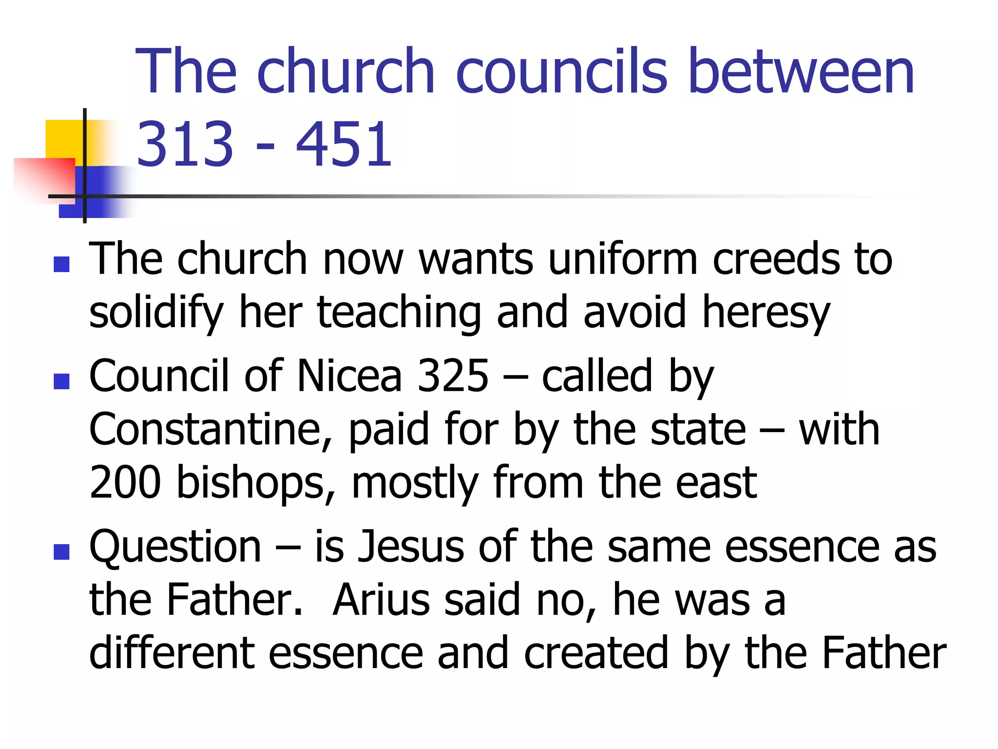 The church councils between
313 - 451
 The church now wants uniform creeds to
solidify her teaching and avoid heresy
 Council of Nicea 325 – called by
Constantine, paid for by the state – with
200 bishops, mostly from the east
 Question – is Jesus of the same essence as
the Father. Arius said no, he was a
different essence and created by the Father
 
