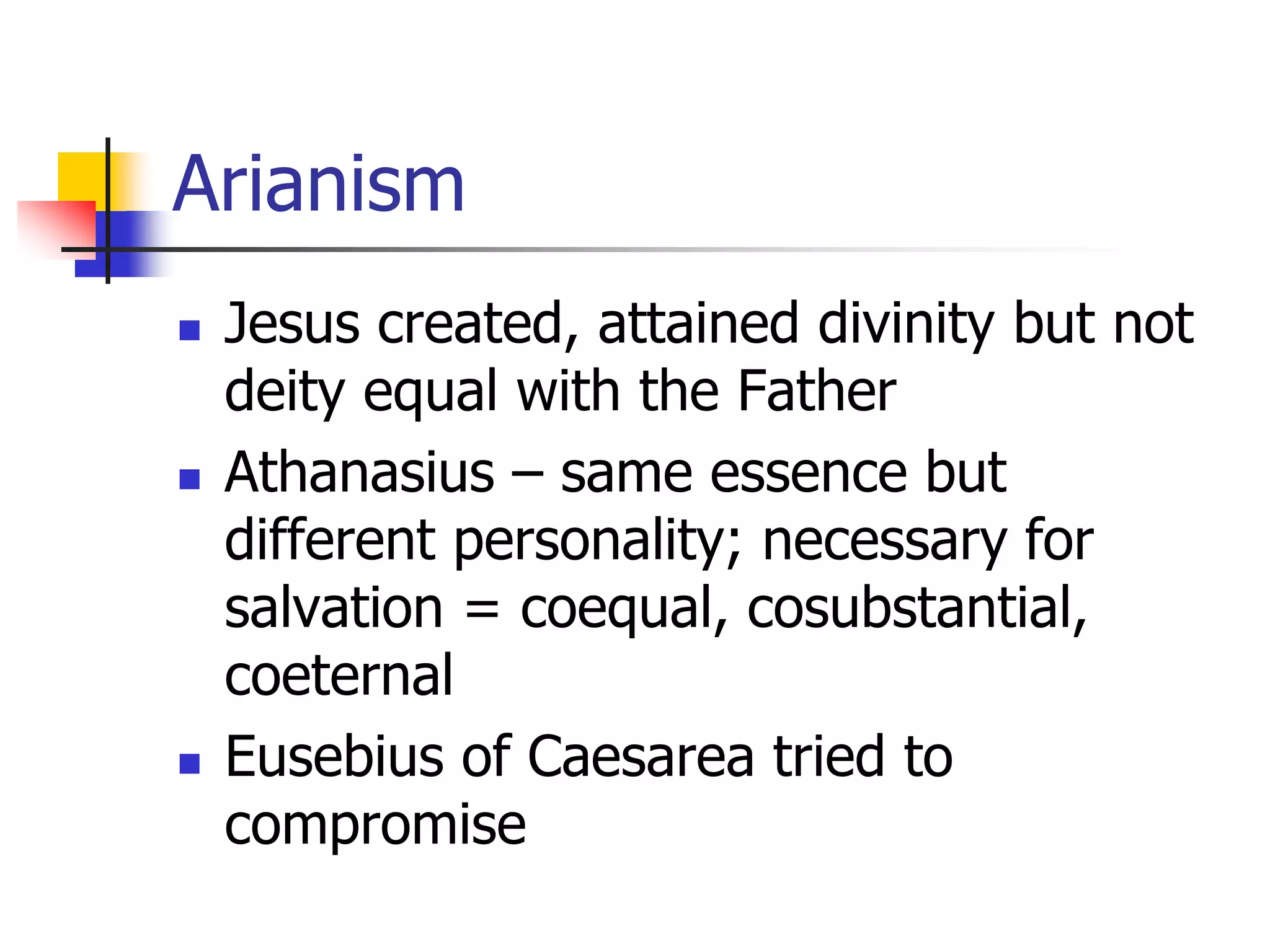 Arianism
 Jesus created, attained divinity but not
deity equal with the Father
 Athanasius – same essence but
different personality; necessary for
salvation = coequal, cosubstantial,
coeternal
 Eusebius of Caesarea tried to
compromise
 