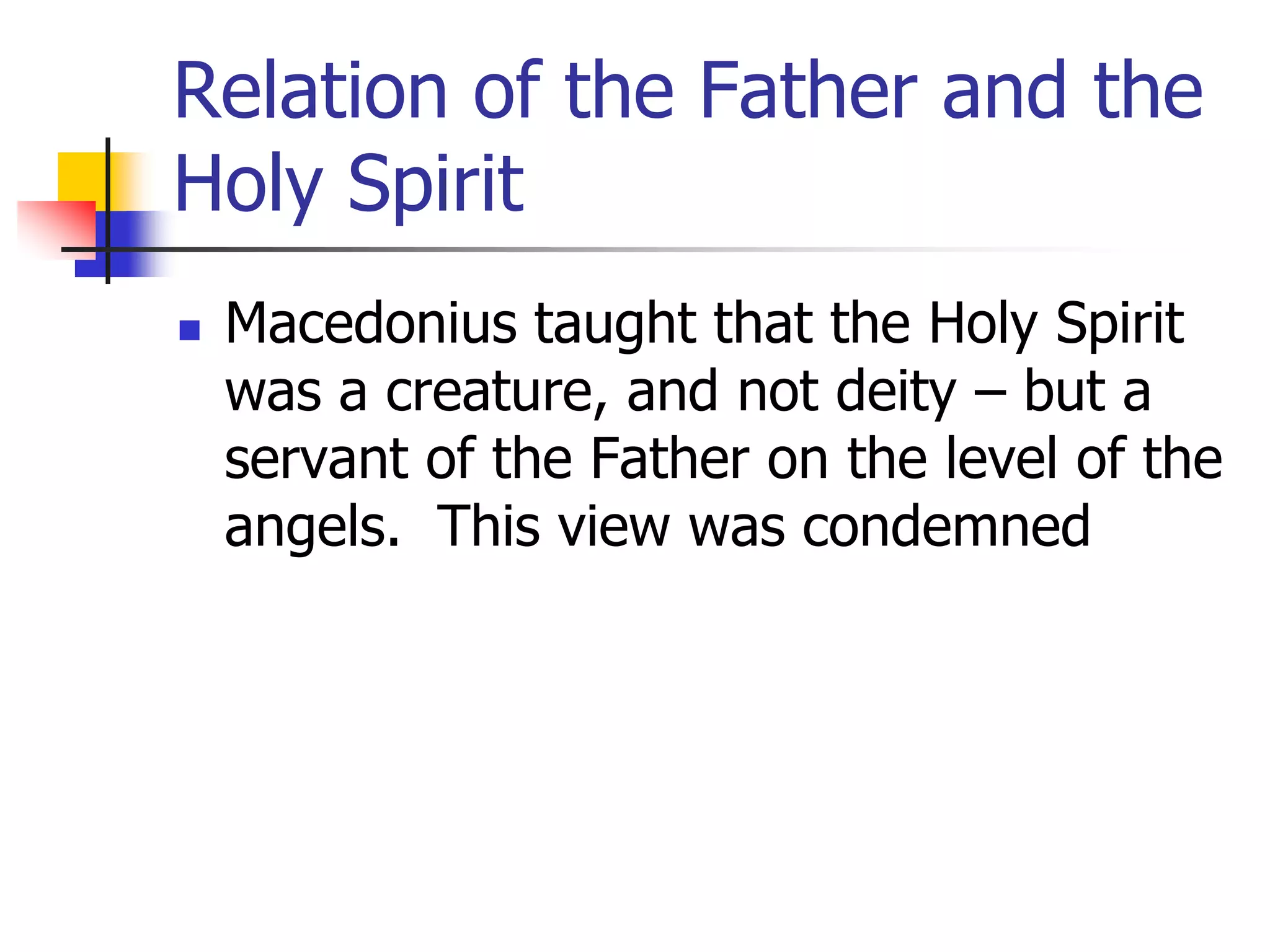 Relation of the Father and the
Holy Spirit
 Macedonius taught that the Holy Spirit
was a creature, and not deity – but a
servant of the Father on the level of the
angels. This view was condemned
 