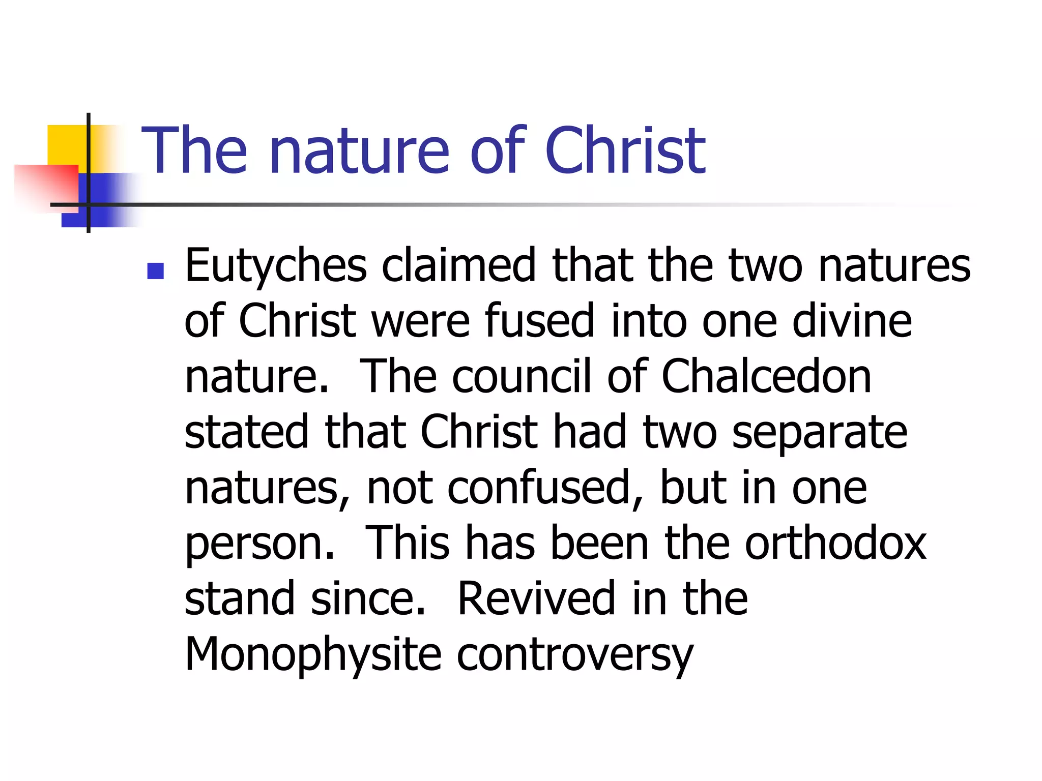 The nature of Christ
 Eutyches claimed that the two natures
of Christ were fused into one divine
nature. The council of Chalcedon
stated that Christ had two separate
natures, not confused, but in one
person. This has been the orthodox
stand since. Revived in the
Monophysite controversy
 