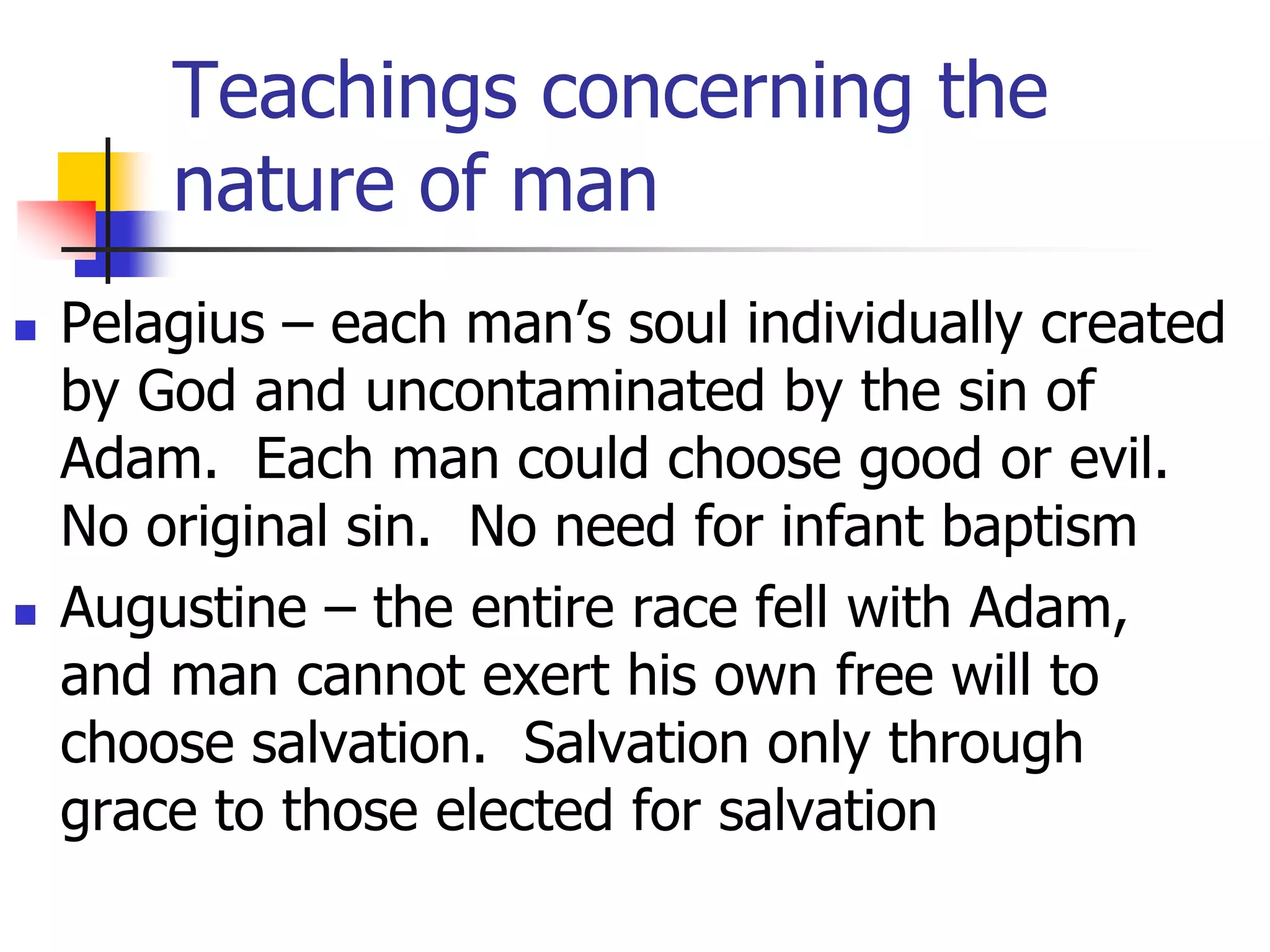 Teachings concerning the
nature of man
 Pelagius – each man’s soul individually created
by God and uncontaminated by the sin of
Adam. Each man could choose good or evil.
No original sin. No need for infant baptism
 Augustine – the entire race fell with Adam,
and man cannot exert his own free will to
choose salvation. Salvation only through
grace to those elected for salvation
 